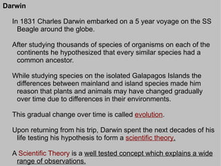 Darwin

  In 1831 Charles Darwin embarked on a 5 year voyage on the SS
    Beagle around the globe.

  After studying thousands of species of organisms on each of the
   continents he hypothesized that every similar species had a
   common ancestor.

  While studying species on the isolated Galapagos Islands the
   differences between mainland and island species made him
   reason that plants and animals may have changed gradually
   over time due to differences in their environments.

  This gradual change over time is called evolution.

  Upon returning from his trip, Darwin spent the next decades of his
   life testing his hypothesis to form a scientific theory.

  A Scientific Theory is a well tested concept which explains a wide
   range of observations.
 