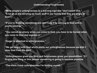 Understanding Forgiveness
“Most people’s unforgiveness is a warning sign like “don’t touch this.”
“A lot of us are carrying so much stuff in our hearts that they are angry at
God.”
“If you’re thinking something and don’t say it by coming to God with it,
you’re sinning.”
“You cannot be phony when you come to God, you have to be honest when
you come to God and express it.”
“Anger is attached to unforgiveness.”
“We get angry with God which starts our unforgiveness because we didn’t
obey God from the start.
“Unforgiveness gives you limit and forgiveness gives you possibilities. "If I
forgive this thing or this person something is going to become possible.
“The more I have unforgiveness I’m limiting myself.”
 