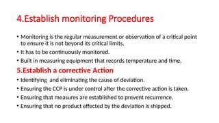4.Establish monitoring Procedures
• Monitoring is the regular measurement or observation of a critical point
to ensure it is not beyond its critical limits.
• It has to be continuously monitored.
• Built in measuring equipment that records temperature and time.
5.Establish a corrective Action
• Identifying and eliminating the cause of deviation.
• Ensuring the CCP is under control after the corrective action is taken.
• Ensuring that measures are established to prevent recurrence.
• Ensuring that no product effected by the deviation is shipped.
 