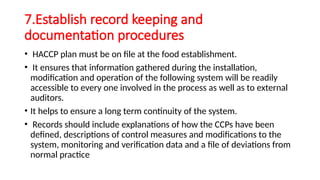 7.Establish record keeping and
documentation procedures
• HACCP plan must be on file at the food establishment.
• It ensures that information gathered during the installation,
modification and operation of the following system will be readily
accessible to every one involved in the process as well as to external
auditors.
• It helps to ensure a long term continuity of the system.
• Records should include explanations of how the CCPs have been
defined, descriptions of control measures and modifications to the
system, monitoring and verification data and a file of deviations from
normal practice
 