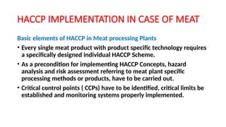 HACCP IMPLEMENTATION IN CASE OF MEAT
Basic elements of HACCP in Meat processing Plants
• Every single meat product with product specific technology requires
a specifically designed individual HACCP Scheme.
• As a precondition for implementing HACCP Concepts, hazard
analysis and risk assessment referring to meat plant specific
processing methods or products, have to be carried out.
• Critical control points ( CCPs) have to be identified, critical limits be
established and monitoring systems properly implemented.
 