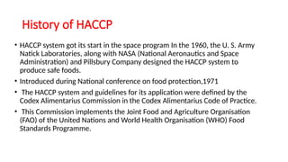 History of HACCP
• HACCP system got its start in the space program In the 1960, the U. S. Army
Natick Laboratories, along with NASA (National Aeronautics and Space
Administration) and Pillsbury Company designed the HACCP system to
produce safe foods.
• Introduced during National conference on food protection,1971
• The HACCP system and guidelines for its application were defined by the
Codex Alimentarius Commission in the Codex Alimentarius Code of Practice.
• This Commission implements the Joint Food and Agriculture Organisation
(FAO) of the United Nations and World Health Organisation (WHO) Food
Standards Programme.
 