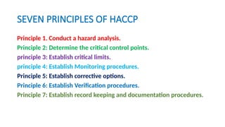 SEVEN PRINCIPLES OF HACCP
Principle 1. Conduct a hazard analysis.
Principle 2: Determine the critical control points.
principle 3: Establish critical limits.
principle 4: Establish Monitoring procedures.
Principle 5: Establish corrective options.
Principle 6: Establish Verification procedures.
Principle 7: Establish record keeping and documentation procedures.
 
