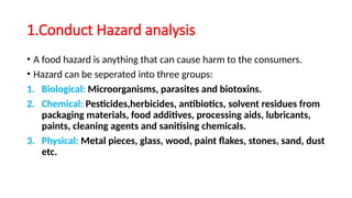 1.Conduct Hazard analysis
• A food hazard is anything that can cause harm to the consumers.
• Hazard can be seperated into three groups:
1. Biological: Microorganisms, parasites and biotoxins.
2. Chemical: Pesticides,herbicides, antibiotics, solvent residues from
packaging materials, food additives, processing aids, lubricants,
paints, cleaning agents and sanitising chemicals.
3. Physical: Metal pieces, glass, wood, paint flakes, stones, sand, dust
etc.
 