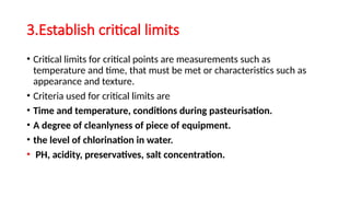 3.Establish critical limits
• Critical limits for critical points are measurements such as
temperature and time, that must be met or characteristics such as
appearance and texture.
• Criteria used for critical limits are
• Time and temperature, conditions during pasteurisation.
• A degree of cleanlyness of piece of equipment.
• the level of chlorination in water.
• PH, acidity, preservatives, salt concentration.
 