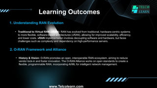 Learning Outcomes
1. Understanding RAN Evolution
• Traditional to Virtual RAN (vRAN): RAN has evolved from traditional, hardware-centric systems
to more flexible, software-based architectures (vRAN), allowing for improved scalability, efficiency,
and lower costs. vRAN implementation involves decoupling software and hardware, but faces
challenges such as complexity and dependency on high-performance servers.
2. O-RAN Framework and Alliance
• History & Vision: O-RAN promotes an open, interoperable RAN ecosystem, aiming to reduce
vendor lock-in and foster innovation. The O-RAN Alliance works on open standards to create a
flexible, programmable RAN, incorporating AI/ML for intelligent network management.
www.Telcolearn.com
 