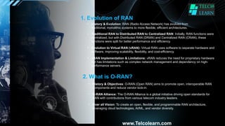 1. Evolution of RAN
• History & Evolution: RAN (Radio Access Network) has evolved from
traditional, monolithic systems to more flexible, efficient architectures.
• Traditional RAN to Distributed RAN to Centralized RAN: Initially, RAN functions were
centralized, but with Distributed RAN (DRAN) and Centralized RAN (CRAN), these
functions were split for better performance and efficiency.
• Evolution to Virtual RAN (vRAN): Virtual RAN uses software to separate hardware and
software, improving scalability, flexibility, and cost-efficiency.
• vRAN Implementation & Limitations: vRAN reduces the need for proprietary hardware
but has limitations such as complex network management and dependency on high-
performance servers.
2. What is O-RAN?
• History & Objectives: O-RAN (Open RAN) aims to promote open, interoperable RAN
components and reduce vendor lock-in.
• O-RAN Alliance: The O-RAN Alliance is a global initiative driving open standards for
RAN with contributions from various telecom industry leaders.
• Over all Vision: To create an open, flexible, and programmable RAN architecture,
leveraging cloud technologies, AI/ML, and vendor diversity.
www.Telcolearn.com
 