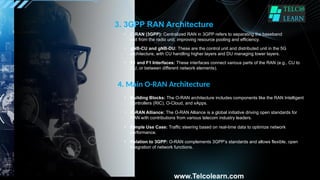 3. 3GPP RAN Architecture
• C-RAN (3GPP): Centralized RAN in 3GPP refers to separating the baseband
unit from the radio unit, improving resource pooling and efficiency.
• gNB-CU and gNB-DU: These are the control unit and distributed unit in the 5G
architecture, with CU handling higher layers and DU managing lower layers.
• E1 and F1 Interfaces: These interfaces connect various parts of the RAN (e.g., CU to
DU, or between different network elements).
4. Main O-RAN Architecture
• Building Blocks: The O-RAN architecture includes components like the RAN Intelligent
Controllers (RIC), O-Cloud, and xApps.
• O-RAN Alliance: The O-RAN Alliance is a global initiative driving open standards for
RAN with contributions from various telecom industry leaders.
• Simple Use Case: Traffic steering based on real-time data to optimize network
performance.
www.Telcolearn.com
• Relation to 3GPP: O-RAN complements 3GPP’s standards and allows flexible, open
integration of network functions.
 