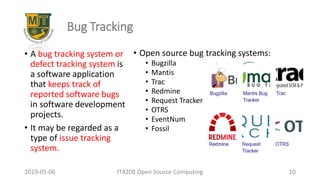 2019-05-06 IT4208 Open Source Computing 10
Bug Tracking
• A bug tracking system or
defect tracking system is
a software application
that keeps track of
reported software bugs
in software development
projects.
• It may be regarded as a
type of issue tracking
system.
• Open source bug tracking systems:
• Bugzilla
• Mantis
• Trac
• Redmine
• Request Tracker
• OTRS
• EventNum
• Fossil
 
