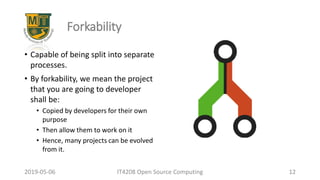 2019-05-06 IT4208 Open Source Computing 12
Forkability
• Capable of being split into separate
processes.
• By forkability, we mean the project
that you are going to developer
shall be:
• Copied by developers for their own
purpose
• Then allow them to work on it
• Hence, many projects can be evolved
from it.
 