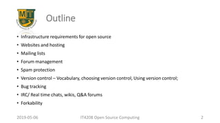 Outline
• Infrastructure requirements for open source
• Websites and hosting
• Mailing lists
• Forum management
• Spam protection
• Version control – Vocabulary, choosing version control, Using version control;
• Bug tracking
• IRC/ Real time chats, wikis, Q&A forums
• Forkability
2019-05-06 IT4208 Open Source Computing 2
 