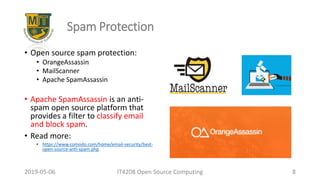 2019-05-06 IT4208 Open Source Computing 8
Spam Protection
• Open source spam protection:
• OrangeAssassin
• MailScanner
• Apache SpamAssassin
• Apache SpamAssassin is an anti-
spam open source platform that
provides a filter to classify email
and block spam.
• Read more:
• https://www.comodo.com/home/email-security/best-
open-source-anti-spam.php
 