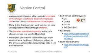 2019-05-06 IT4208 Open Source Computing 9
Version Control
• A version control system allows users to keep track
of the changes in software development projects
and enable them to collaborate on those projects.
• Using it, the developers can work together on code
and separate their tasks through branches.
• The branches maintain individuality as the code
changes remain in a specified branch(s).
• Developers can combine the code changes when
required, view the history of changes, go back to
the previous version(s) and use/manage code in the
desired fashion.
• Best Version Control Systems
• Git
• GitHub
• GitLab
• SVN [tortoise]
• Read more :
• https://www.softwaretestin
ghelp.com/version-control-
software/
• Learn how Git works
• https://learngitbranching.js.
org/
 