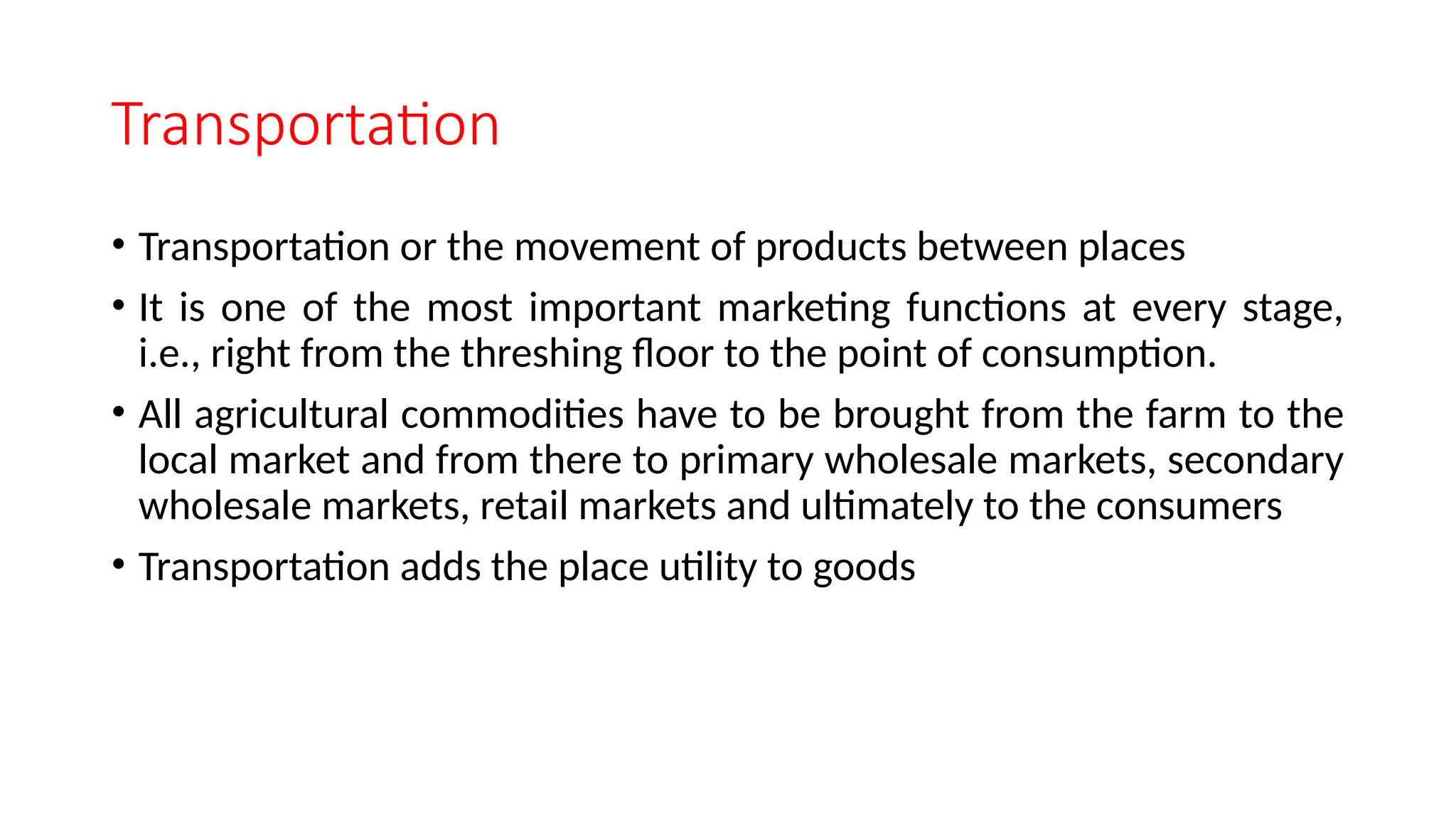 Transportation
• Transportation or the movement of products between places
• It is one of the most important marketing functions at every stage,
i.e., right from the threshing floor to the point of consumption.
• All agricultural commodities have to be brought from the farm to the
local market and from there to primary wholesale markets, secondary
wholesale markets, retail markets and ultimately to the consumers
• Transportation adds the place utility to goods
 