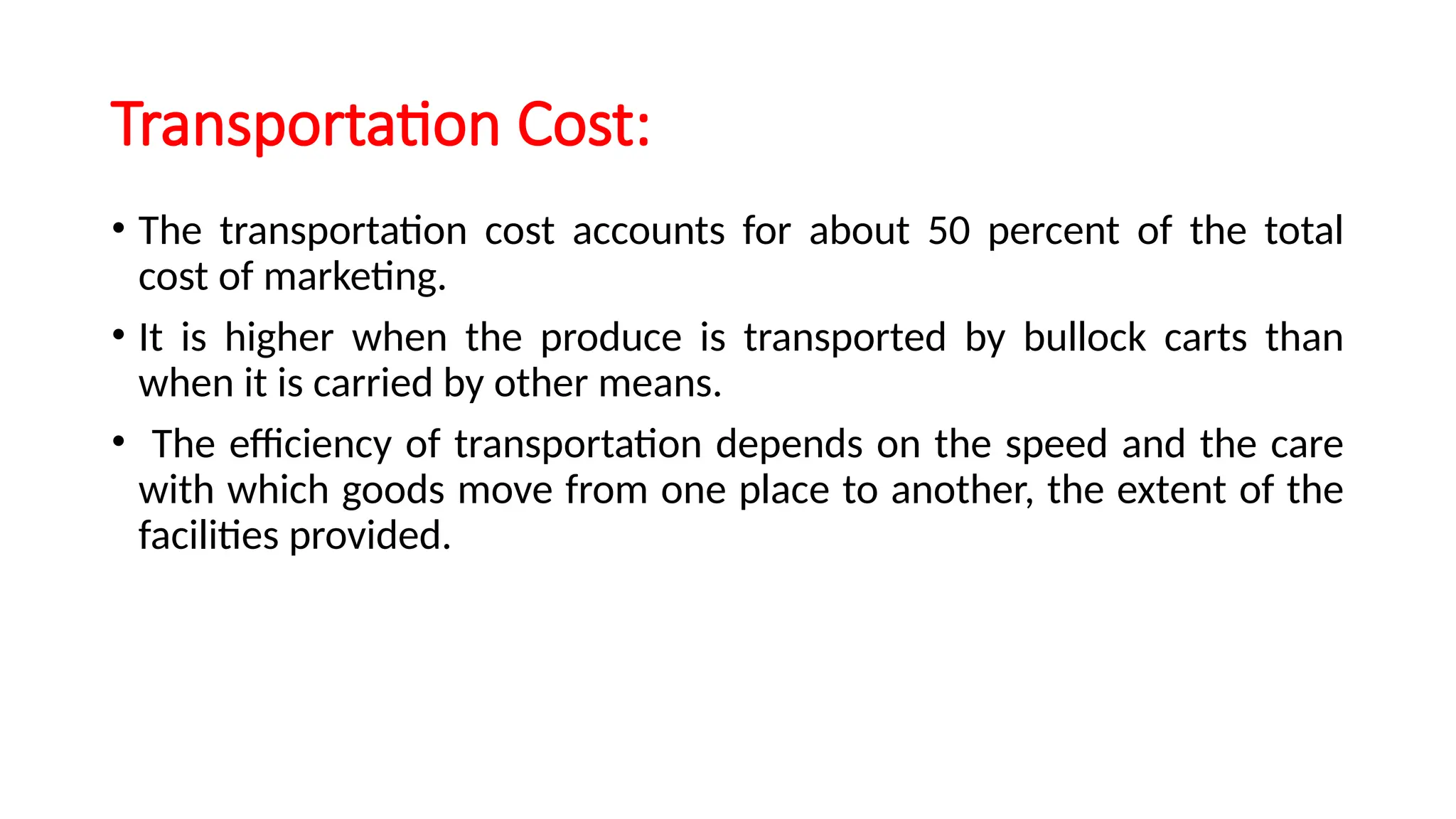 Transportation Cost:
• The transportation cost accounts for about 50 percent of the total
cost of marketing.
• It is higher when the produce is transported by bullock carts than
when it is carried by other means.
• The efficiency of transportation depends on the speed and the care
with which goods move from one place to another, the extent of the
facilities provided.
 