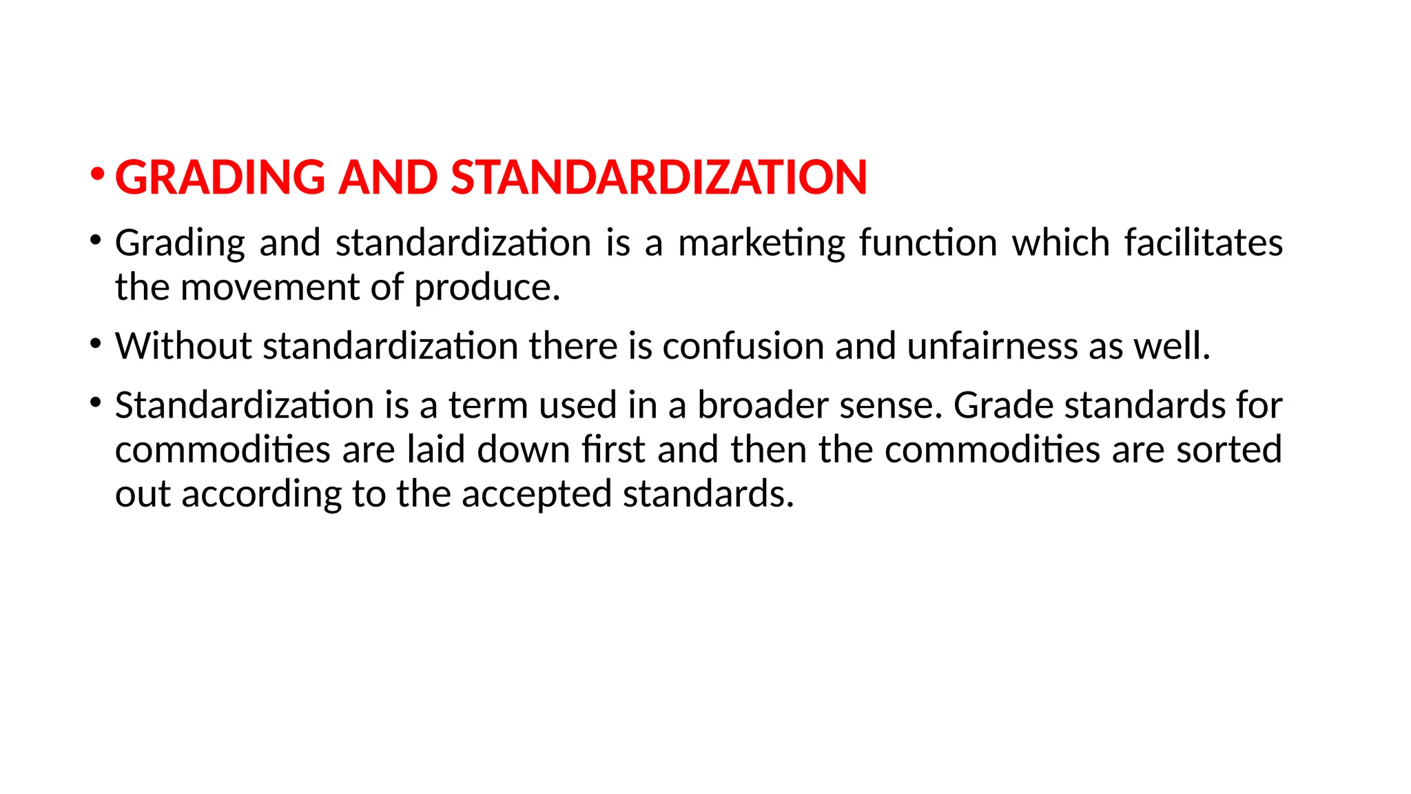 •GRADING AND STANDARDIZATION
• Grading and standardization is a marketing function which facilitates
the movement of produce.
• Without standardization there is confusion and unfairness as well.
• Standardization is a term used in a broader sense. Grade standards for
commodities are laid down first and then the commodities are sorted
out according to the accepted standards.
 