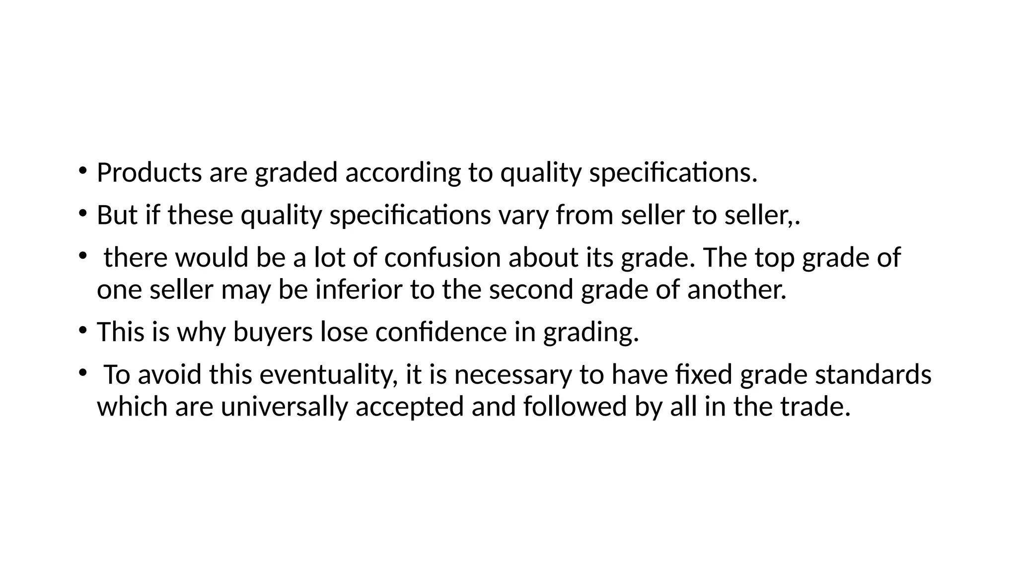 • Products are graded according to quality specifications.
• But if these quality specifications vary from seller to seller,.
• there would be a lot of confusion about its grade. The top grade of
one seller may be inferior to the second grade of another.
• This is why buyers lose confidence in grading.
• To avoid this eventuality, it is necessary to have fixed grade standards
which are universally accepted and followed by all in the trade.
 