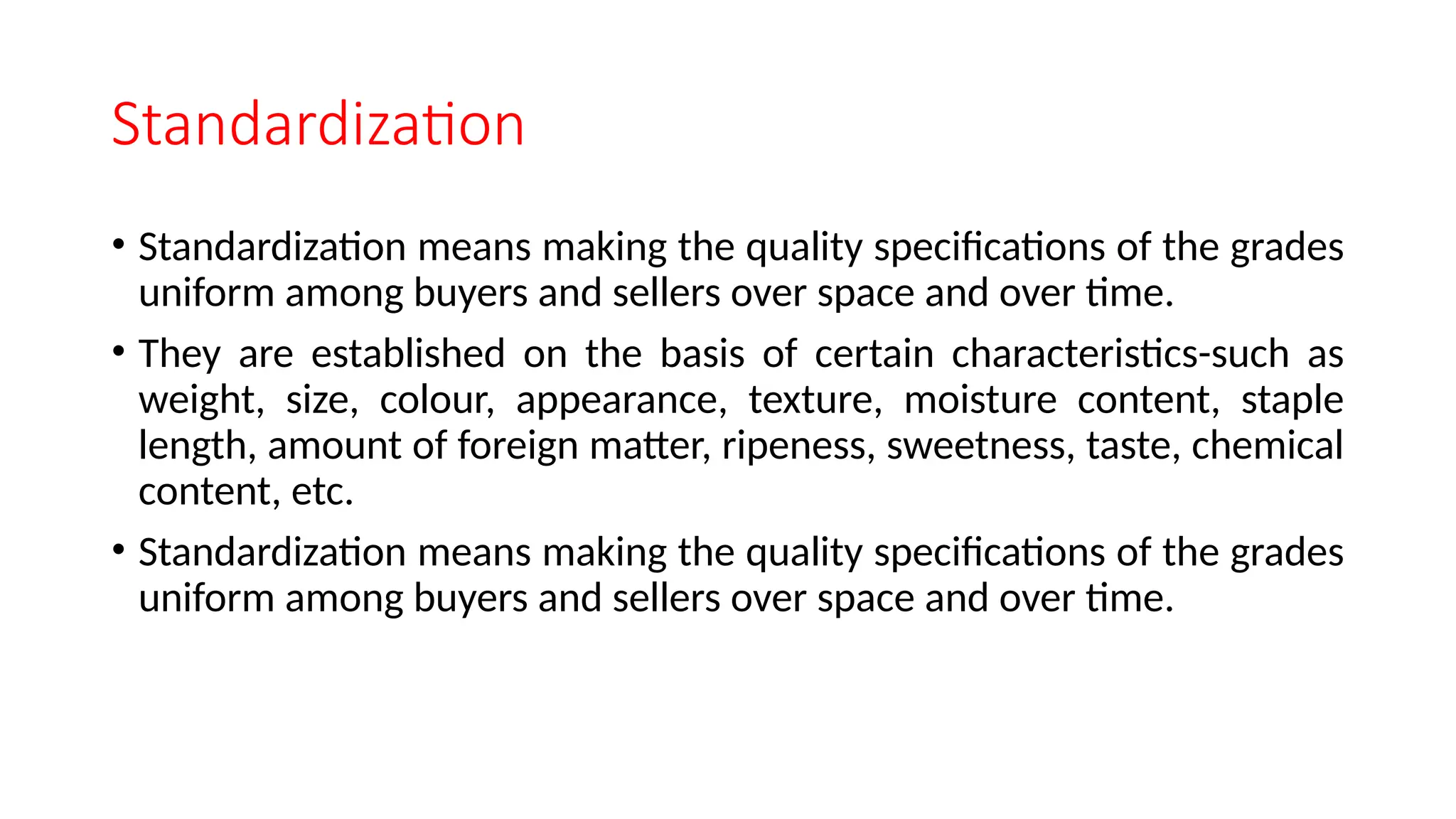 Standardization
• Standardization means making the quality specifications of the grades
uniform among buyers and sellers over space and over time.
• They are established on the basis of certain characteristics-such as
weight, size, colour, appearance, texture, moisture content, staple
length, amount of foreign matter, ripeness, sweetness, taste, chemical
content, etc.
• Standardization means making the quality specifications of the grades
uniform among buyers and sellers over space and over time.
 