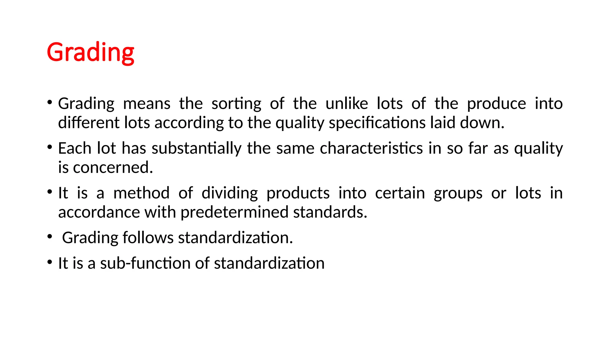 Grading
• Grading means the sorting of the unlike lots of the produce into
different lots according to the quality specifications laid down.
• Each lot has substantially the same characteristics in so far as quality
is concerned.
• It is a method of dividing products into certain groups or lots in
accordance with predetermined standards.
• Grading follows standardization.
• It is a sub-function of standardization
 