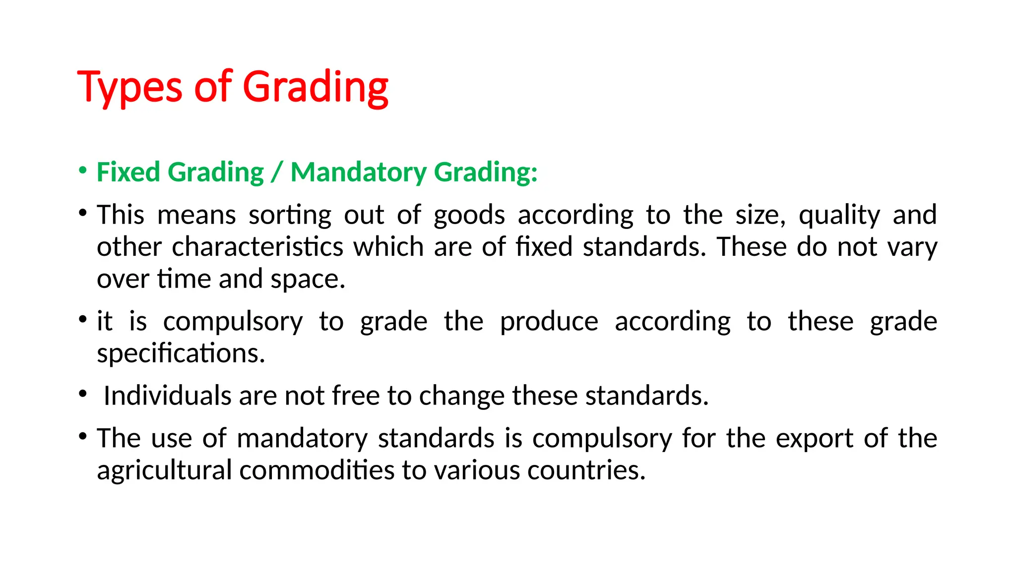 Types of Grading
• Fixed Grading / Mandatory Grading:
• This means sorting out of goods according to the size, quality and
other characteristics which are of fixed standards. These do not vary
over time and space.
• it is compulsory to grade the produce according to these grade
specifications.
• Individuals are not free to change these standards.
• The use of mandatory standards is compulsory for the export of the
agricultural commodities to various countries.
 