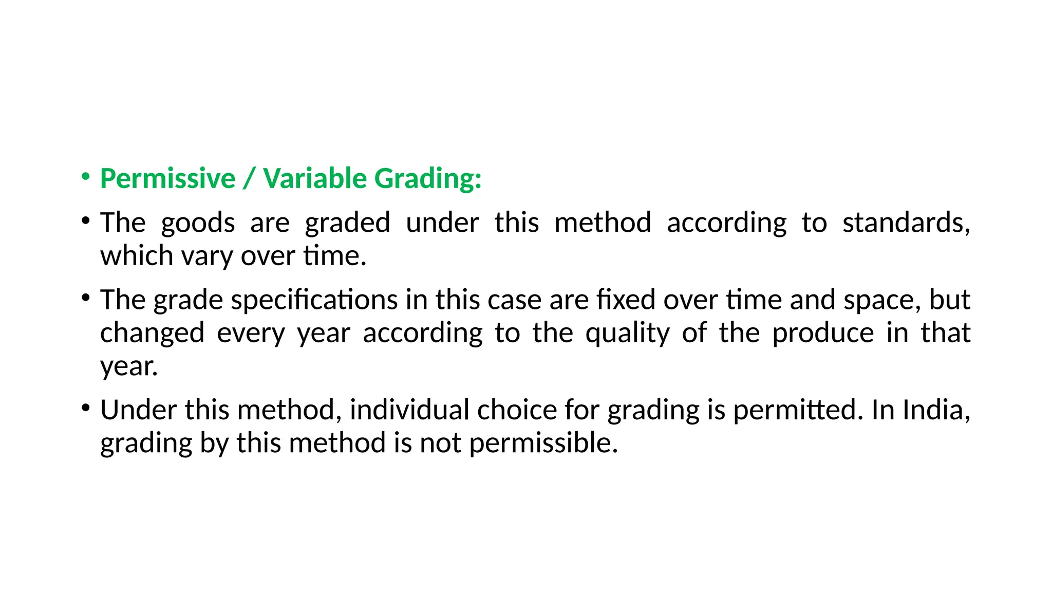 • Permissive / Variable Grading:
• The goods are graded under this method according to standards,
which vary over time.
• The grade specifications in this case are fixed over time and space, but
changed every year according to the quality of the produce in that
year.
• Under this method, individual choice for grading is permitted. In India,
grading by this method is not permissible.
 