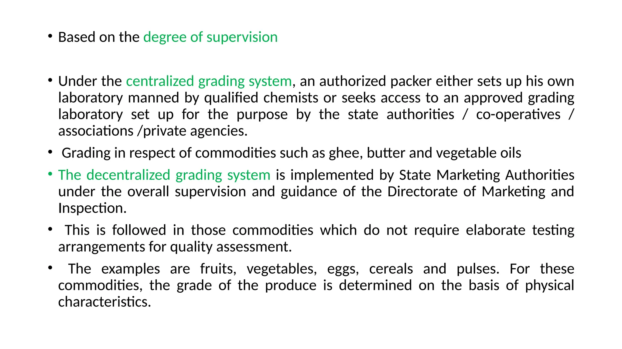 • Based on the degree of supervision
• Under the centralized grading system, an authorized packer either sets up his own
laboratory manned by qualified chemists or seeks access to an approved grading
laboratory set up for the purpose by the state authorities / co-operatives /
associations /private agencies.
• Grading in respect of commodities such as ghee, butter and vegetable oils
• The decentralized grading system is implemented by State Marketing Authorities
under the overall supervision and guidance of the Directorate of Marketing and
Inspection.
• This is followed in those commodities which do not require elaborate testing
arrangements for quality assessment.
• The examples are fruits, vegetables, eggs, cereals and pulses. For these
commodities, the grade of the produce is determined on the basis of physical
characteristics.
 