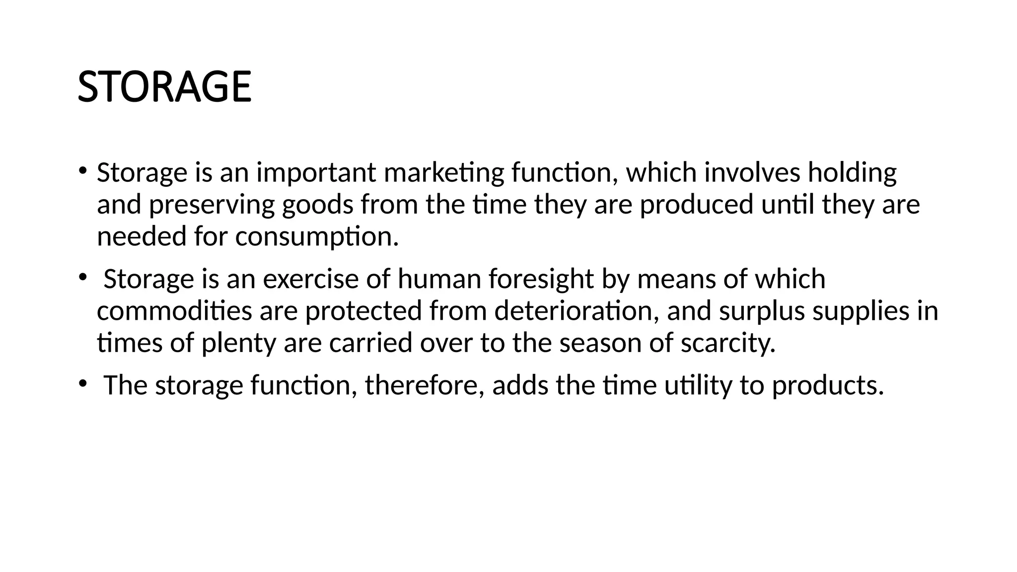 STORAGE
• Storage is an important marketing function, which involves holding
and preserving goods from the time they are produced until they are
needed for consumption.
• Storage is an exercise of human foresight by means of which
commodities are protected from deterioration, and surplus supplies in
times of plenty are carried over to the season of scarcity.
• The storage function, therefore, adds the time utility to products.
 