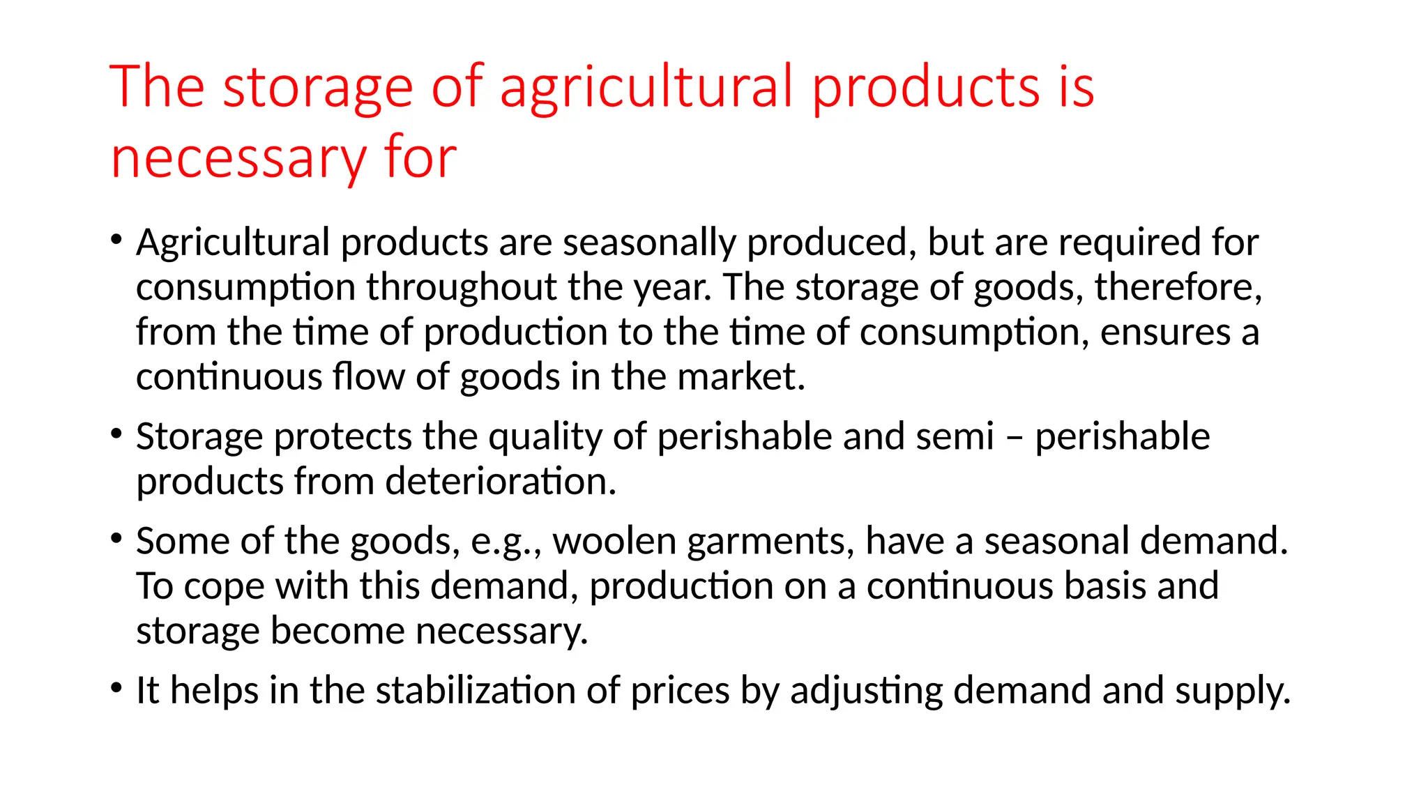 The storage of agricultural products is
necessary for
• Agricultural products are seasonally produced, but are required for
consumption throughout the year. The storage of goods, therefore,
from the time of production to the time of consumption, ensures a
continuous flow of goods in the market.
• Storage protects the quality of perishable and semi – perishable
products from deterioration.
• Some of the goods, e.g., woolen garments, have a seasonal demand.
To cope with this demand, production on a continuous basis and
storage become necessary.
• It helps in the stabilization of prices by adjusting demand and supply.
 