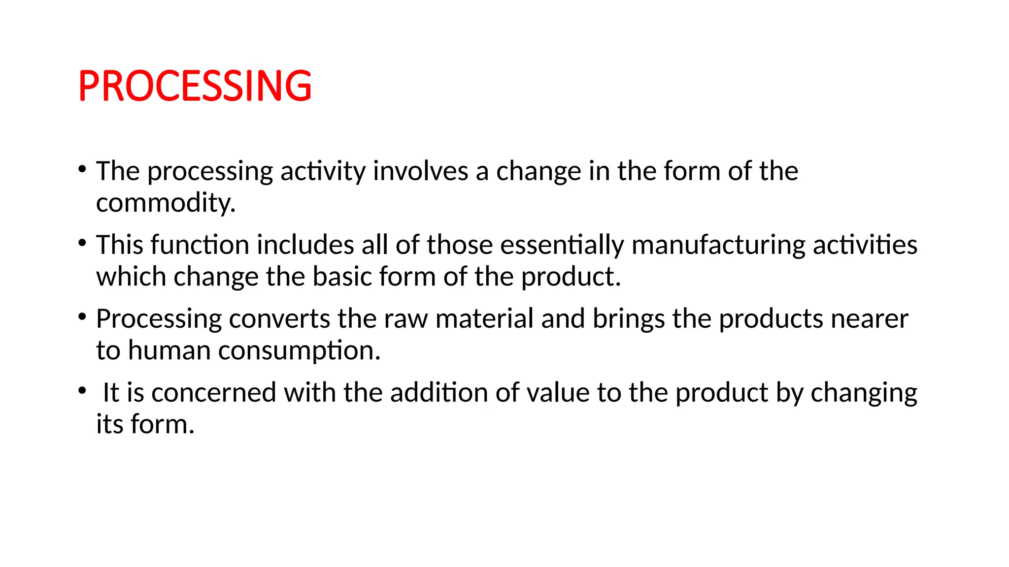 PROCESSING
• The processing activity involves a change in the form of the
commodity.
• This function includes all of those essentially manufacturing activities
which change the basic form of the product.
• Processing converts the raw material and brings the products nearer
to human consumption.
• It is concerned with the addition of value to the product by changing
its form.
 