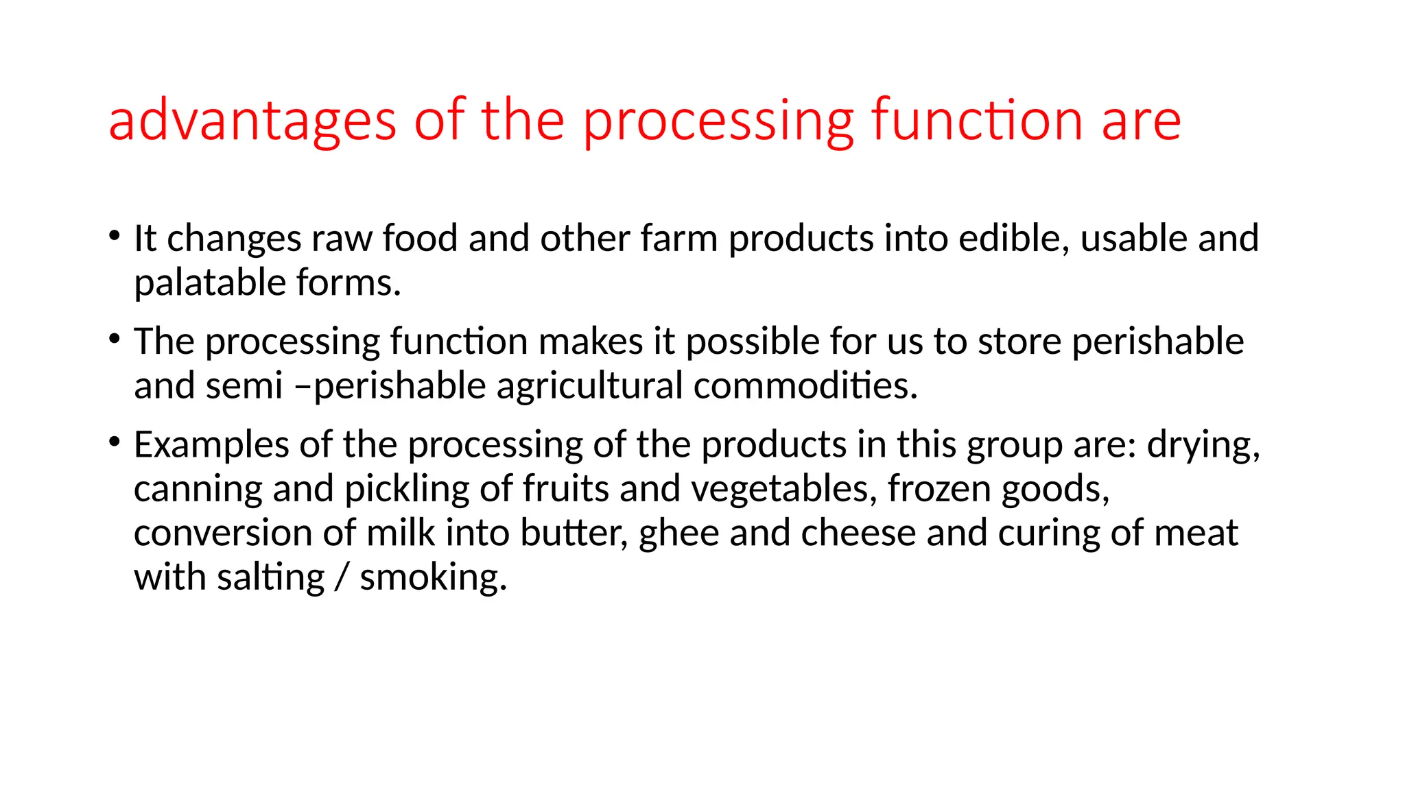 advantages of the processing function are
• It changes raw food and other farm products into edible, usable and
palatable forms.
• The processing function makes it possible for us to store perishable
and semi –perishable agricultural commodities.
• Examples of the processing of the products in this group are: drying,
canning and pickling of fruits and vegetables, frozen goods,
conversion of milk into butter, ghee and cheese and curing of meat
with salting / smoking.
 