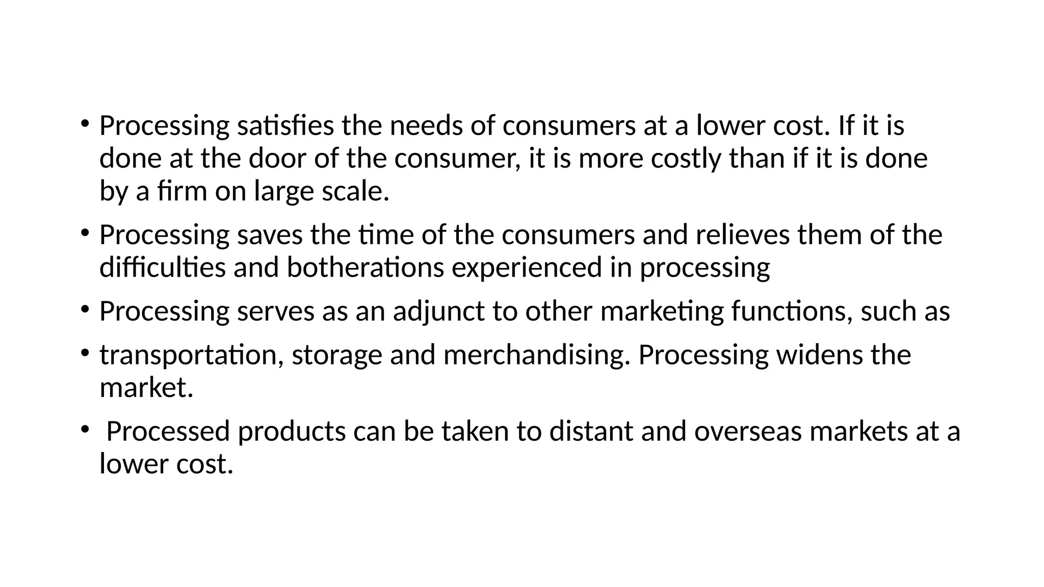 • Processing satisfies the needs of consumers at a lower cost. If it is
done at the door of the consumer, it is more costly than if it is done
by a firm on large scale.
• Processing saves the time of the consumers and relieves them of the
difficulties and botherations experienced in processing
• Processing serves as an adjunct to other marketing functions, such as
• transportation, storage and merchandising. Processing widens the
market.
• Processed products can be taken to distant and overseas markets at a
lower cost.
 