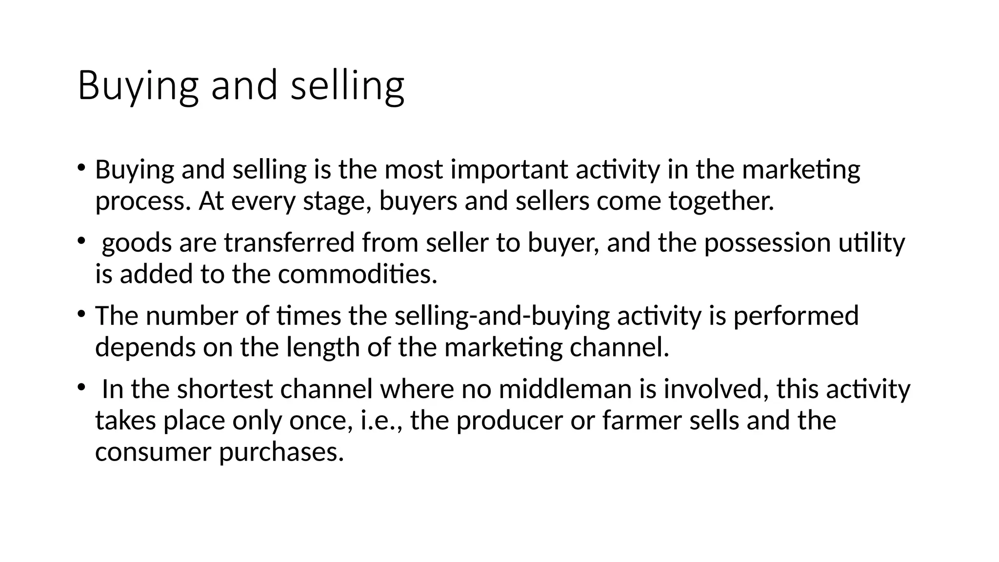 Buying and selling
• Buying and selling is the most important activity in the marketing
process. At every stage, buyers and sellers come together.
• goods are transferred from seller to buyer, and the possession utility
is added to the commodities.
• The number of times the selling-and-buying activity is performed
depends on the length of the marketing channel.
• In the shortest channel where no middleman is involved, this activity
takes place only once, i.e., the producer or farmer sells and the
consumer purchases.
 