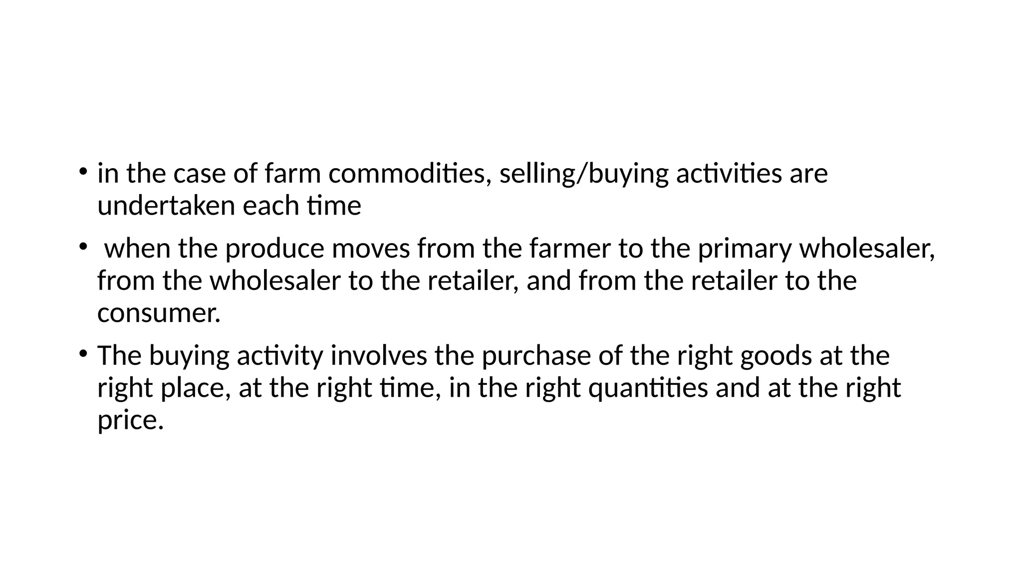 • in the case of farm commodities, selling/buying activities are
undertaken each time
• when the produce moves from the farmer to the primary wholesaler,
from the wholesaler to the retailer, and from the retailer to the
consumer.
• The buying activity involves the purchase of the right goods at the
right place, at the right time, in the right quantities and at the right
price.
 