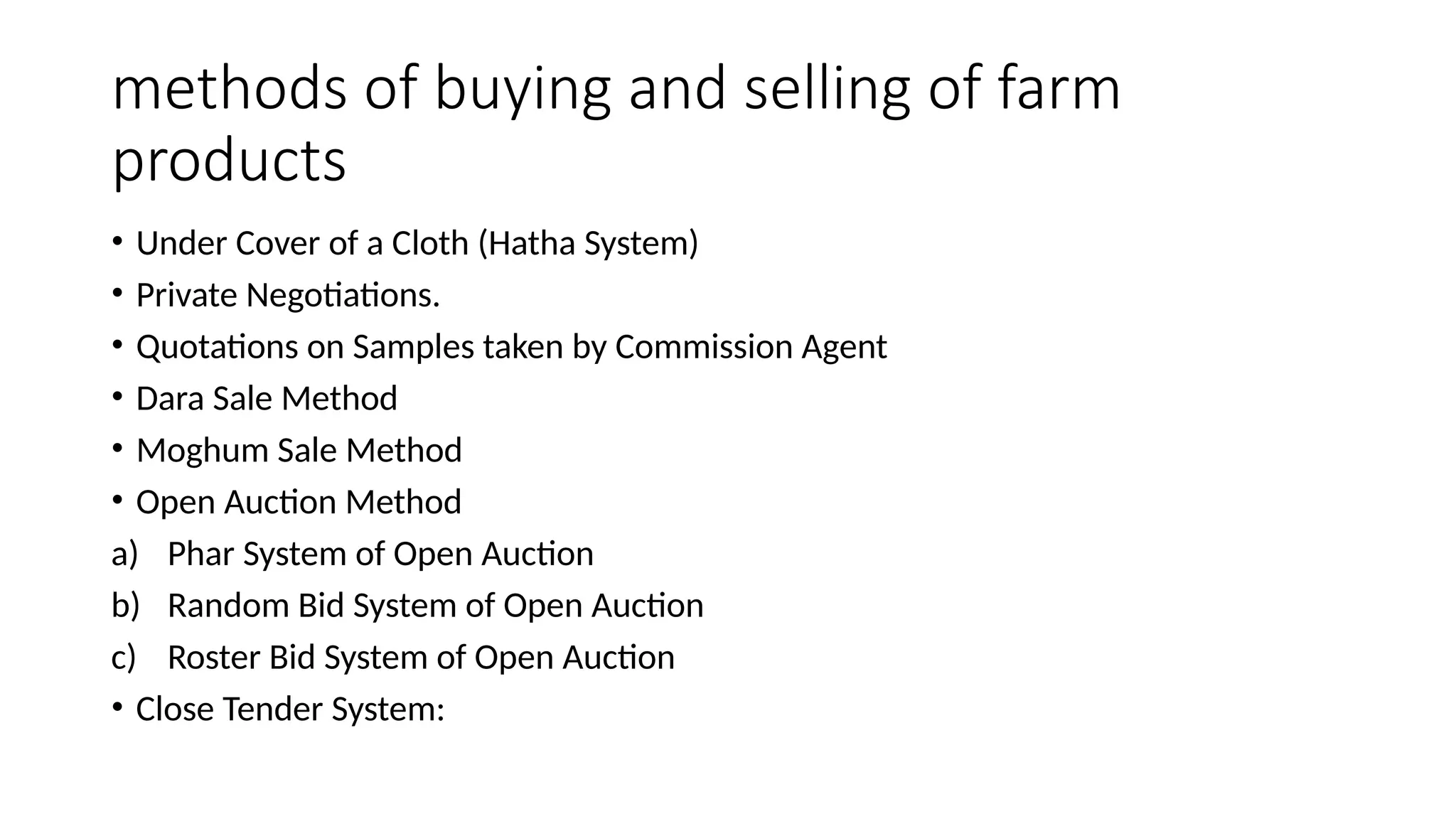 methods of buying and selling of farm
products
• Under Cover of a Cloth (Hatha System)
• Private Negotiations.
• Quotations on Samples taken by Commission Agent
• Dara Sale Method
• Moghum Sale Method
• Open Auction Method
a) Phar System of Open Auction
b) Random Bid System of Open Auction
c) Roster Bid System of Open Auction
• Close Tender System:
 