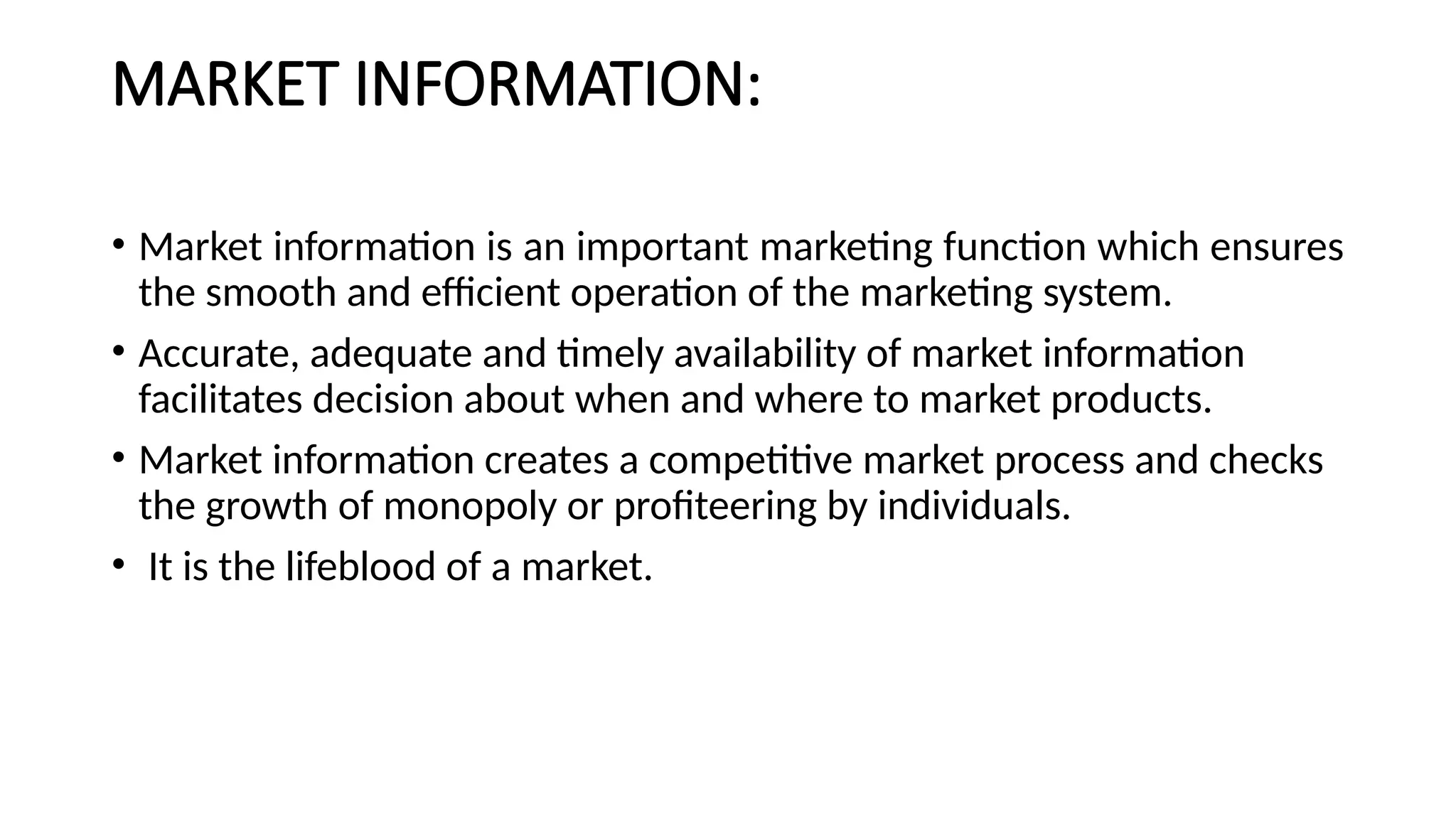 MARKET INFORMATION:
• Market information is an important marketing function which ensures
the smooth and efficient operation of the marketing system.
• Accurate, adequate and timely availability of market information
facilitates decision about when and where to market products.
• Market information creates a competitive market process and checks
the growth of monopoly or profiteering by individuals.
• It is the lifeblood of a market.
 