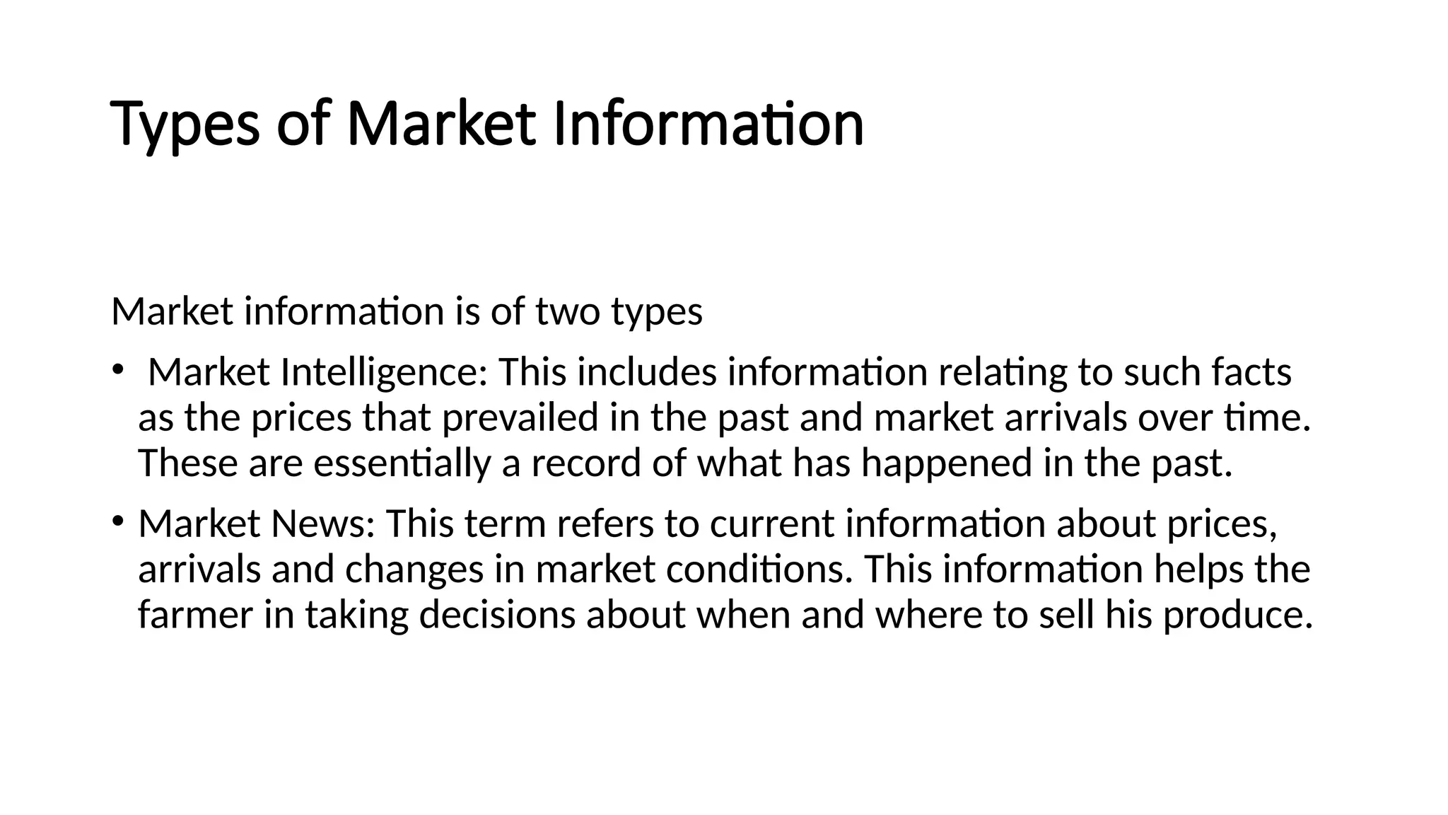 Types of Market Information
Market information is of two types
• Market Intelligence: This includes information relating to such facts
as the prices that prevailed in the past and market arrivals over time.
These are essentially a record of what has happened in the past.
• Market News: This term refers to current information about prices,
arrivals and changes in market conditions. This information helps the
farmer in taking decisions about when and where to sell his produce.
 