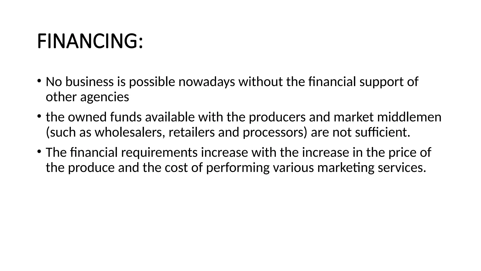 FINANCING:
• No business is possible nowadays without the financial support of
other agencies
• the owned funds available with the producers and market middlemen
(such as wholesalers, retailers and processors) are not sufficient.
• The financial requirements increase with the increase in the price of
the produce and the cost of performing various marketing services.
 