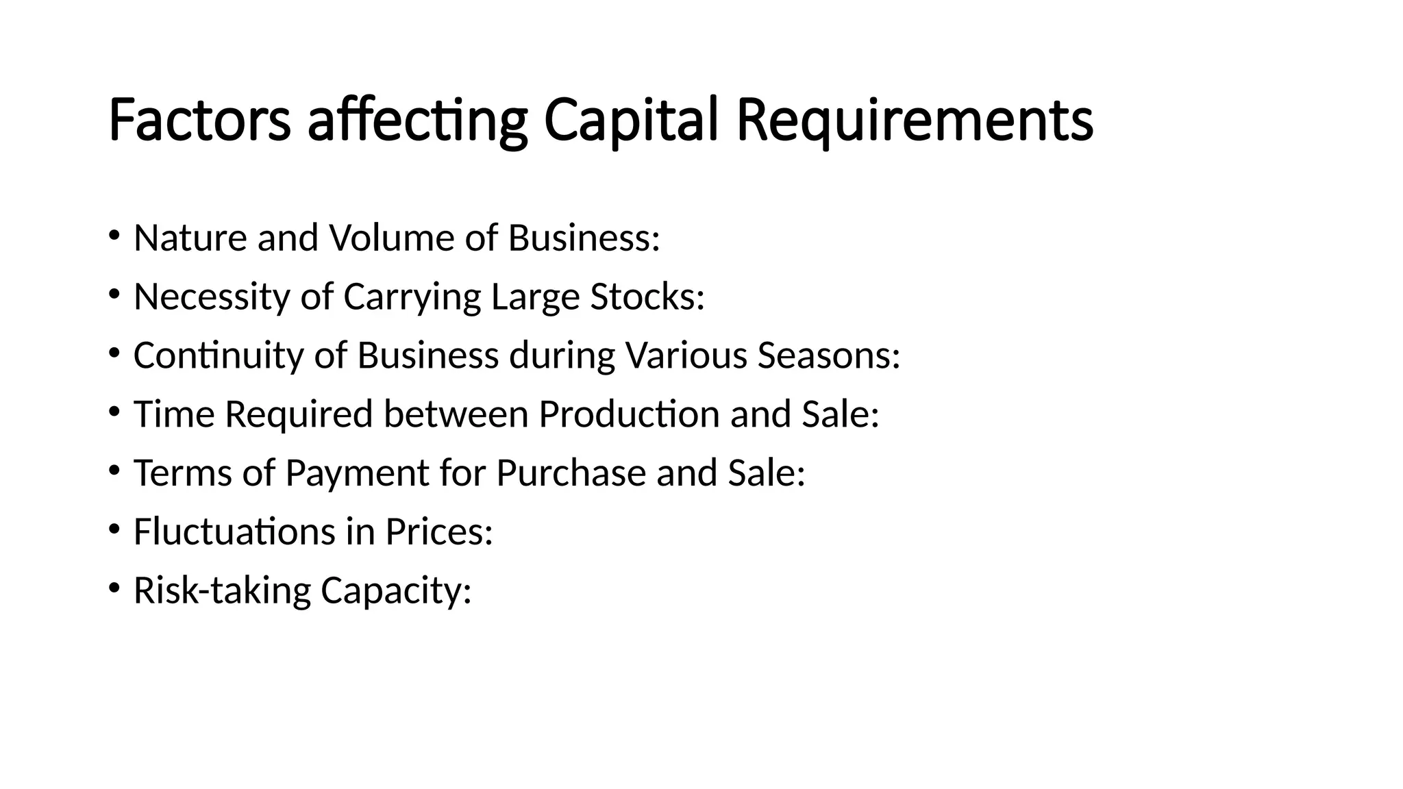 Factors affecting Capital Requirements
• Nature and Volume of Business:
• Necessity of Carrying Large Stocks:
• Continuity of Business during Various Seasons:
• Time Required between Production and Sale:
• Terms of Payment for Purchase and Sale:
• Fluctuations in Prices:
• Risk-taking Capacity:
 