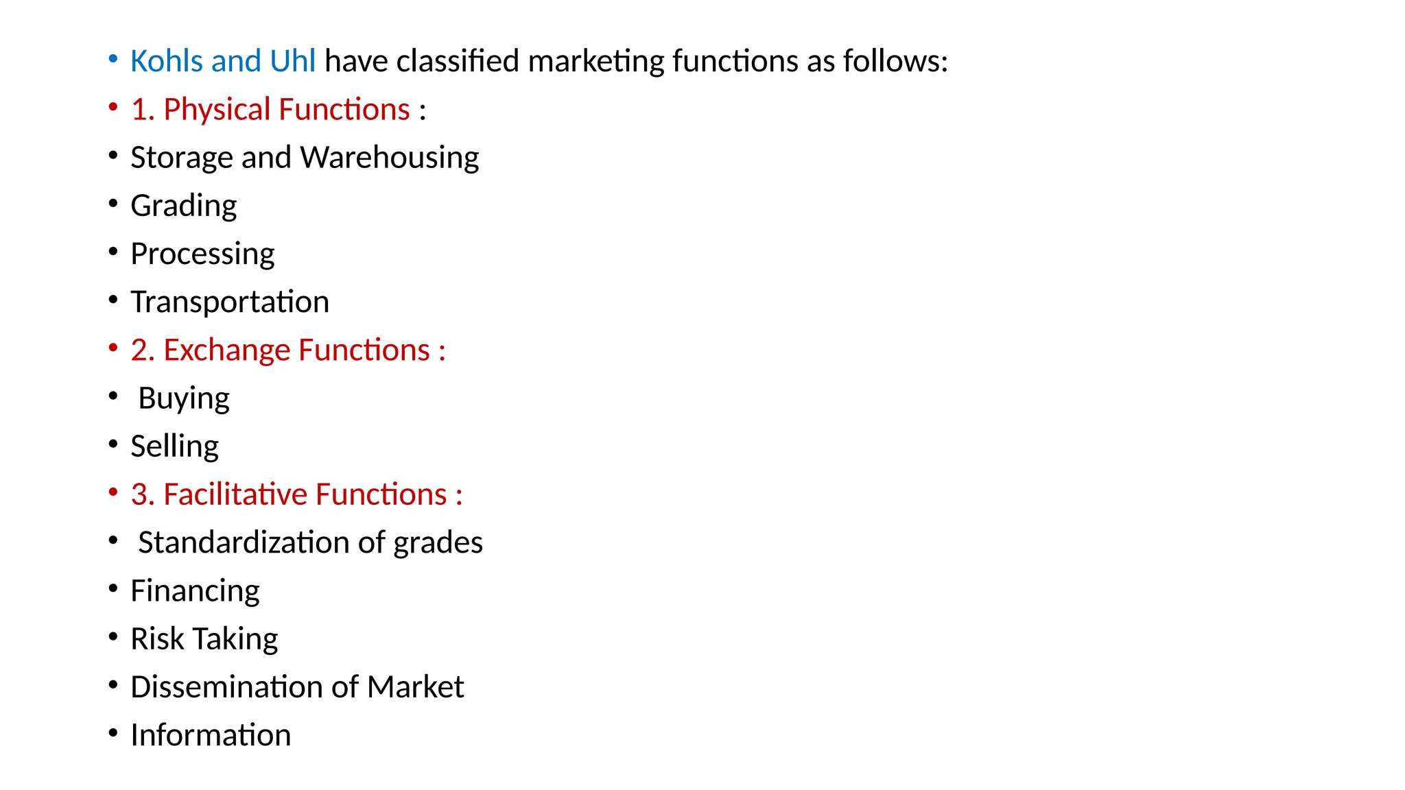 • Kohls and Uhl have classified marketing functions as follows:
• 1. Physical Functions :
• Storage and Warehousing
• Grading
• Processing
• Transportation
• 2. Exchange Functions :
• Buying
• Selling
• 3. Facilitative Functions :
• Standardization of grades
• Financing
• Risk Taking
• Dissemination of Market
• Information
 