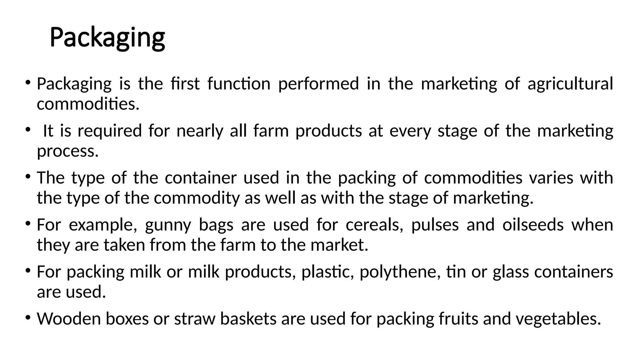 Packaging
• Packaging is the first function performed in the marketing of agricultural
commodities.
• It is required for nearly all farm products at every stage of the marketing
process.
• The type of the container used in the packing of commodities varies with
the type of the commodity as well as with the stage of marketing.
• For example, gunny bags are used for cereals, pulses and oilseeds when
they are taken from the farm to the market.
• For packing milk or milk products, plastic, polythene, tin or glass containers
are used.
• Wooden boxes or straw baskets are used for packing fruits and vegetables.
 