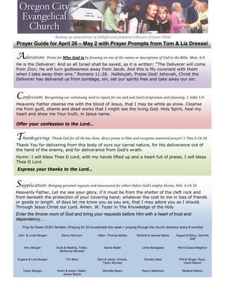 Prayer Guide for April 26 – May 2 with Prayer Prompts from Tom & Liz Dressel

Adoration: Praise for Who God Is by focusing on one of the names or descriptions of God in the Bible. Matt. 6:9
He is the Deliverer: And so all Israel shall be saved, as it is written: “The Deliverer will come
from Zion; He will turn godlessness away from Jacob. And this is My covenant with them
when I take away their sins.” Romans 11:26 Hallelujah, Praise God! Jehovah, Christ the
Deliverer has delivered us from bondage, sin, set our spirits free and take away our sin.



Confession: Recognizing our continuing need to repent for sin and seek God’s forgiveness and cleansing. 1 John 1:9
Heavenly Father cleanse me with the blood of Jesus, that I may be white as snow. Cleanse
me from guilt, shame and dead works that I might see the living God. Holy Spirit, heal my
heart and show me Your truth, in Jesus name.

Offer your confession to the Lord…


Thanksgiving: Thank God for all He has done, direct praise to Him and recognize answered prayer! 1 Thes.5:16-18
Thank You for delivering from this body of ours our carnal nature, for His deliverance out of
the hand of the enemy, and for deliverance from God’s wrath.
Hymn: I will bless Thee O Lord, with my hands lifted up and a heart full of praise, I will bless
Thee O Lord.
Express your thanks to the Lord…


Supplication: Bringing personal requests and intercession for others before God’s mighty throne. Heb. 4:14-16
Heavenly Father, Let me see your glory, if it must be from the shelter of the cleft rock and
from beneath the protection of your covering hand; whatever the cost to me in loss of friends
or goods or length of days let me know you as you are, that I may adore you as I should.
Through Jesus Christ our Lord. Amen. W. Tozer in The Knowledge of the Holy
Enter the throne room of God and bring your requests before Him with a heart of trust and
dependency…
    Pray for these OCEC families: (Praying for 20 households this week = praying through the church directory every 9 months!

 John & Linda Morgan          Danny Morrison          Helen, Thomas Mullen      Richard & Jeanne Myhre    August & Darcy, Dominik
                                                                                                                   Neff


     Amy Morgan           Scott & Meeling, Tristin,       Sacha Muller              Linda Nakagawa          Rich & Dana Neighorn
                            McKenzie Morstad

Eugene & Lois Morgan             Tim Mroz             Sam & Jamie, Victoria,         Dorothy Neal           Phil & Ginger, Ryan,
                                                         Taylor Munsey                                         David Nelson

    Taylor Morgan          Kevin & Karen, Kaitlin,       Michelle Myers             Nancy Needham              Marlene Nelson
                               James Mulick
 
