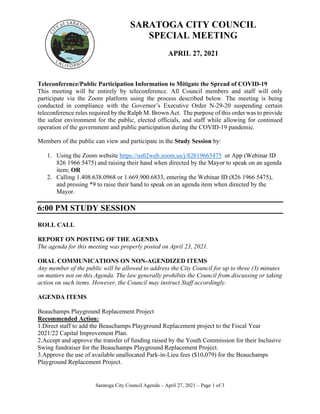 Saratoga City Council Agenda – April 27, 2021 – Page 1 of 3
SARATOGA CITY COUNCIL
SPECIAL MEETING
APRIL 27, 2021
Teleconference/Public Participation Information to Mitigate the Spread of COVID‐19
This meeting will be entirely by teleconference. All Council members and staff will only
participate via the Zoom platform using the process described below. The meeting is being
conducted in compliance with the Governor’s Executive Order N‐29‐20 suspending certain
teleconference rules required by the Ralph M. Brown Act. The purpose of this order was to provide
the safest environment for the public, elected officials, and staff while allowing for continued
operation of the government and public participation during the COVID‐19 pandemic.
Members of the public can view and participate in the Study Session by:
1. Using the Zoom website https://us02web.zoom.us/j/82619665475 or App (Webinar ID
826 1966 5475) and raising their hand when directed by the Mayor to speak on an agenda
item; OR
2. Calling 1.408.638.0968 or 1.669.900.6833, entering the Webinar ID (826 1966 5475),
and pressing *9 to raise their hand to speak on an agenda item when directed by the
Mayor.
6:00 PM STUDY SESSION
ROLL CALL
REPORT ON POSTING OF THE AGENDA
The agenda for this meeting was properly posted on April 23, 2021.
ORAL COMMUNICATIONS ON NON-AGENDIZED ITEMS
Any member of the public will be allowed to address the City Council for up to three (3) minutes
on matters not on this Agenda. The law generally prohibits the Council from discussing or taking
action on such items. However, the Council may instruct Staff accordingly.
AGENDA ITEMS
Beauchamps Playground Replacement Project
Recommended Action:
1.Direct staff to add the Beauchamps Playground Replacement project to the Fiscal Year
2021/22 Capital Improvement Plan.
2.Accept and approve the transfer of funding raised by the Youth Commission for their Inclusive
Swing fundraiser for the Beauchamps Playground Replacement Project.
3.Approve the use of available unallocated Park-in-Lieu fees ($10,079) for the Beauchamps
Playground Replacement Project.
 