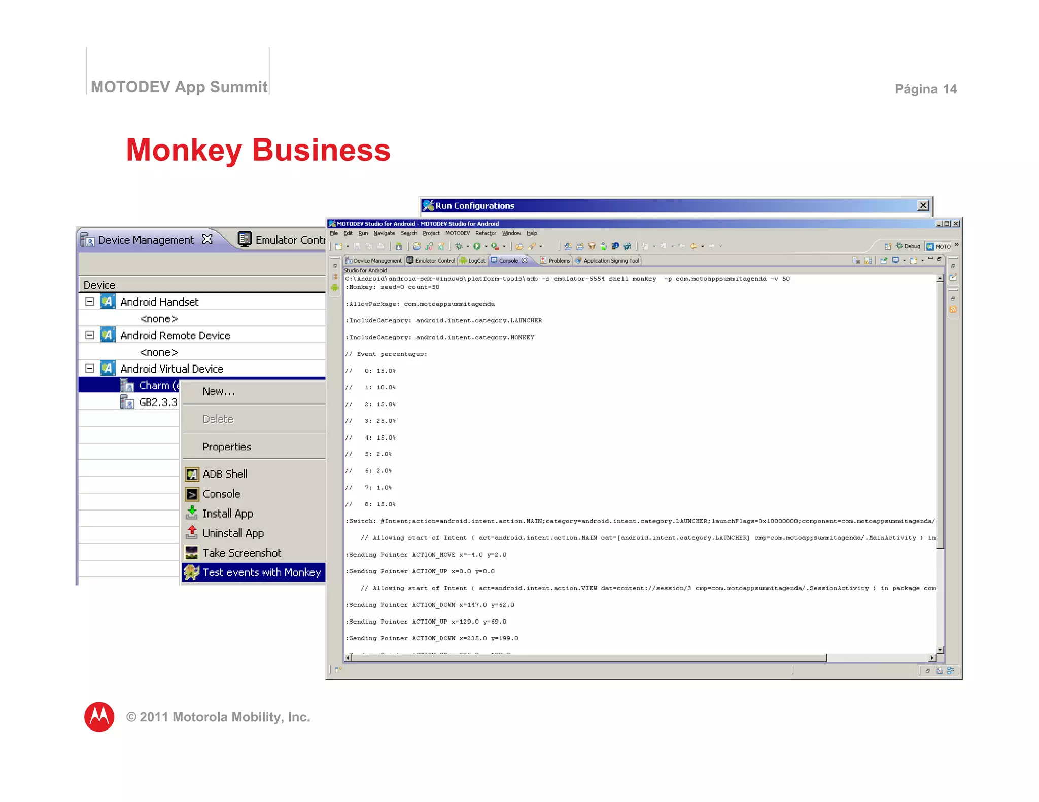 MOTODEV App Summit                                                              Página 14




   Monkey Business

                                    • O Monkey testa aplicativos enviando uma
                                      sequência de eventos pseudo aleatórios
                                    • O resultado vai para o console adb
                                    • Recrie a sequencia de eventos fornecendo o
                                      mesmo valor "seed" para iniciar
                                    • Capacidade de ativar outras ferramentas de
                                      correção/diagnósticos, como HPROF
                                    • Executa pela linha de comando ou no modo de
                                      gerenciamento de dispositivos dentro do
                                      MOTODEV Studio

                                    adb shell monkey -p com.app.foo -v 50 -s 867




   © 2011 Motorola Mobility, Inc.
 