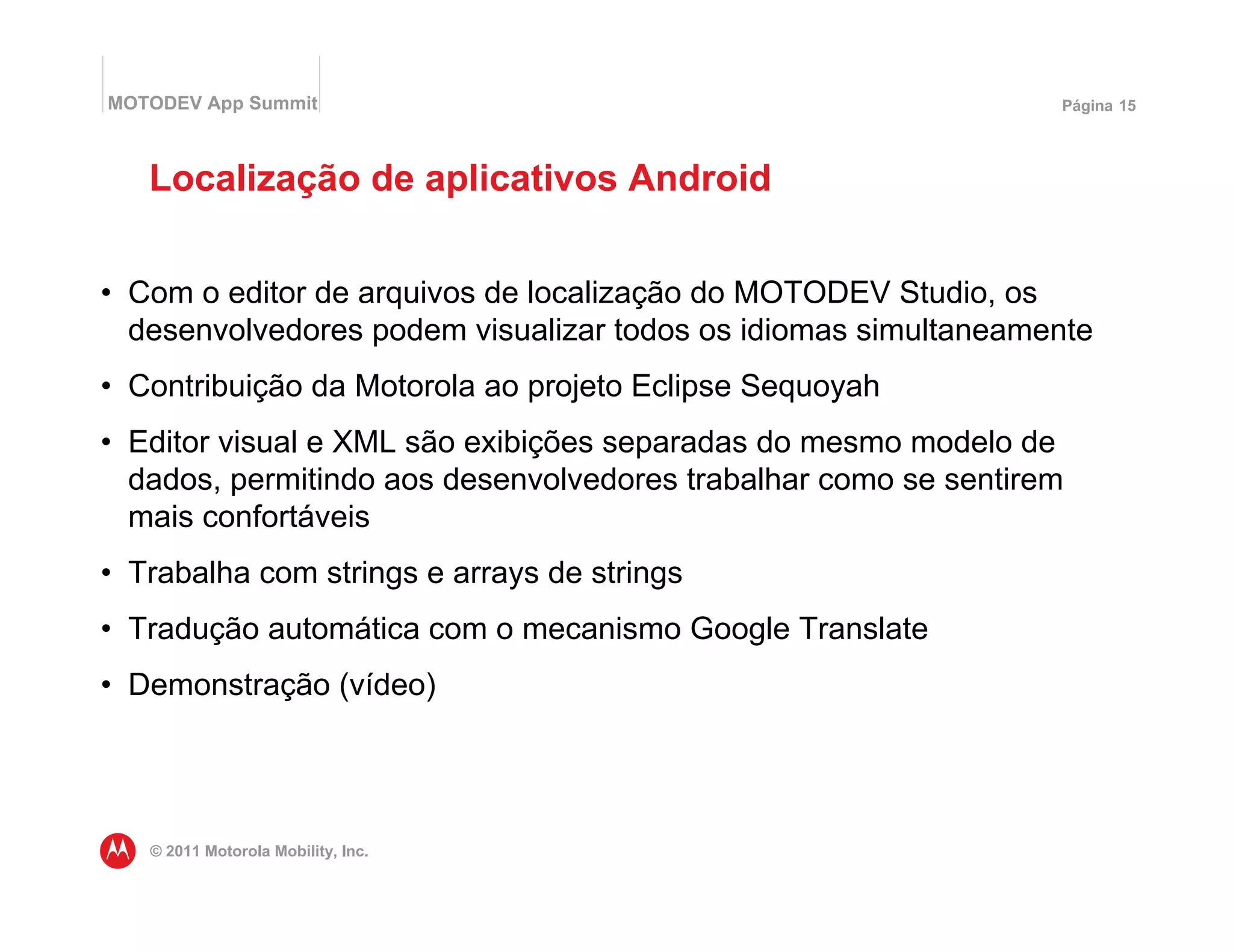MOTODEV App Summit                                               Página 15




   Localização de aplicativos Android


• Com o editor de arquivos de localização do MOTODEV Studio, os
  desenvolvedores podem visualizar todos os idiomas simultaneamente
• Contribuição da Motorola ao projeto Eclipse Sequoyah
• Editor visual e XML são exibições separadas do mesmo modelo de
  dados, permitindo aos desenvolvedores trabalhar como se sentirem
  mais confortáveis
• Trabalha com strings e arrays de strings
• Tradução automática com o mecanismo Google Translate
• Demonstração (vídeo)




   © 2011 Motorola Mobility, Inc.
 