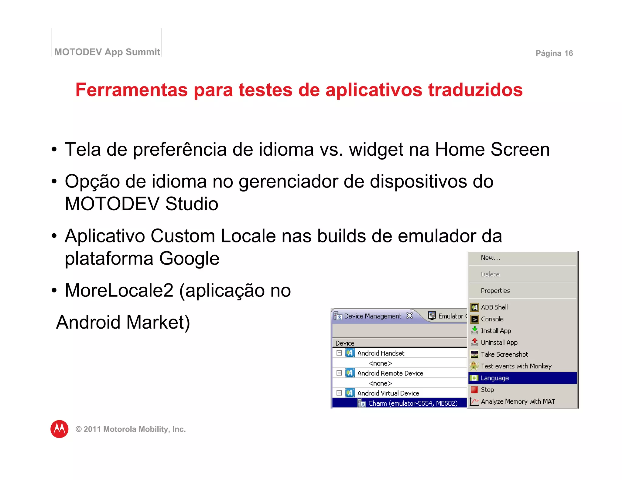 MOTODEV App Summit                                     Página 16




   Ferramentas para testes de aplicativos traduzidos


• Tela de preferência de idioma vs. widget na Home Screen
• Opção de idioma no gerenciador de dispositivos do
  MOTODEV Studio
• Aplicativo Custom Locale nas builds de emulador da
  plataforma Google
• MoreLocale2 (aplicação no
Android Market)




   © 2011 Motorola Mobility, Inc.
 