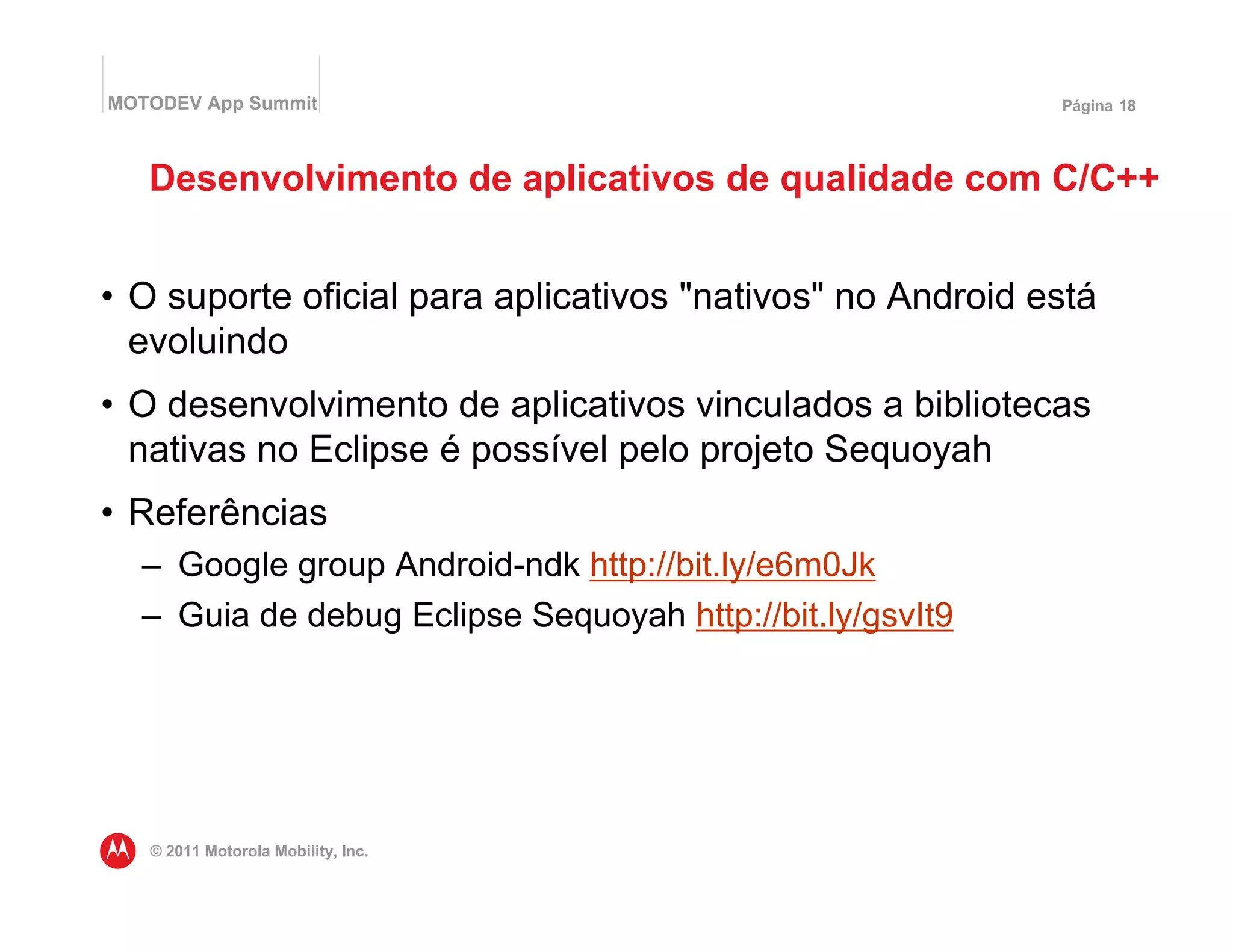 MOTODEV App Summit                                         Página 18




   Desenvolvimento de aplicativos de qualidade com C/C++


• O suporte oficial para aplicativos "nativos" no Android está
  evoluindo
• O desenvolvimento de aplicativos vinculados a bibliotecas
  nativas no Eclipse é possível pelo projeto Sequoyah
• Referências
  – Google group Android-ndk http://bit.ly/e6m0Jk
  – Guia de debug Eclipse Sequoyah http://bit.ly/gsvIt9




   © 2011 Motorola Mobility, Inc.
 