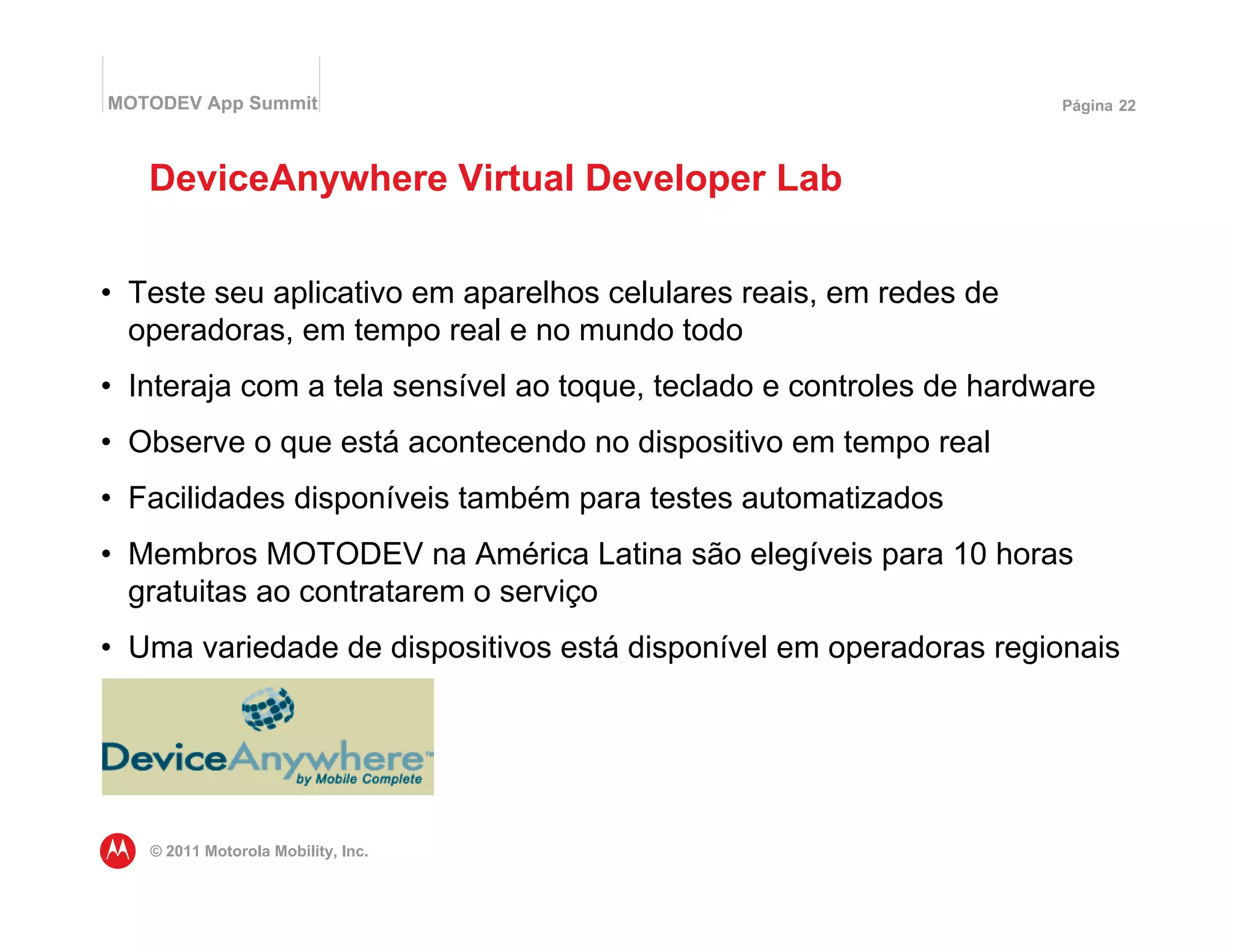 MOTODEV App Summit                                                   Página 22




   DeviceAnywhere Virtual Developer Lab


• Teste seu aplicativo em aparelhos celulares reais, em redes de
  operadoras, em tempo real e no mundo todo
• Interaja com a tela sensível ao toque, teclado e controles de hardware
• Observe o que está acontecendo no dispositivo em tempo real
• Facilidades disponíveis também para testes automatizados
• Membros MOTODEV na América Latina são elegíveis para 10 horas
  gratuitas ao contratarem o serviço
• Uma variedade de dispositivos está disponível em operadoras regionais




   © 2011 Motorola Mobility, Inc.
 