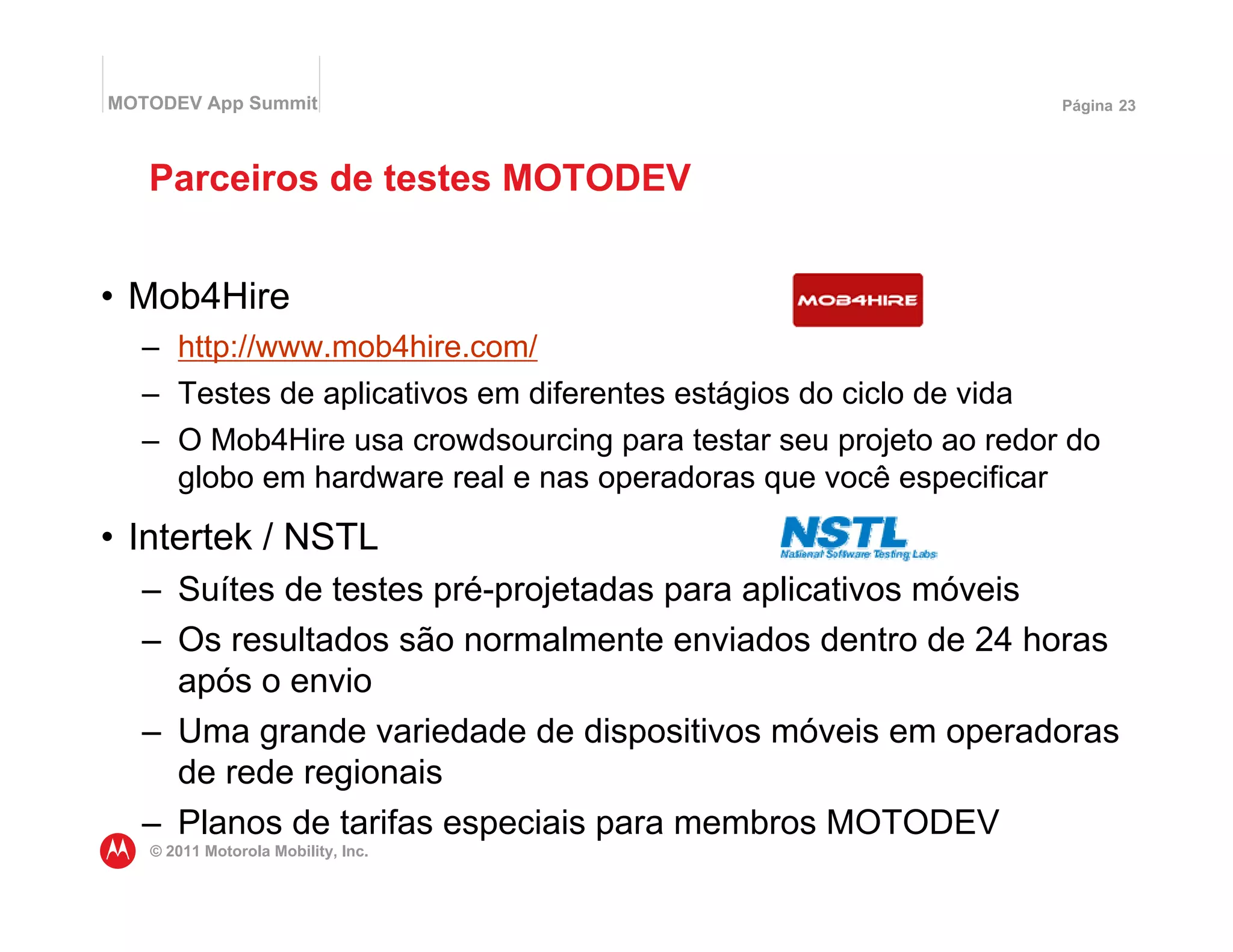 MOTODEV App Summit                                                  Página 23




   Parceiros de testes MOTODEV


• Mob4Hire
  – http://www.mob4hire.com/
  – Testes de aplicativos em diferentes estágios do ciclo de vida
  – O Mob4Hire usa crowdsourcing para testar seu projeto ao redor do
    globo em hardware real e nas operadoras que você especificar
• Intertek / NSTL
  – Suítes de testes pré-projetadas para aplicativos móveis
  – Os resultados são normalmente enviados dentro de 24 horas
    após o envio
  – Uma grande variedade de dispositivos móveis em operadoras
    de rede regionais
  – Planos de tarifas especiais para membros MOTODEV
   © 2011 Motorola Mobility, Inc.
 