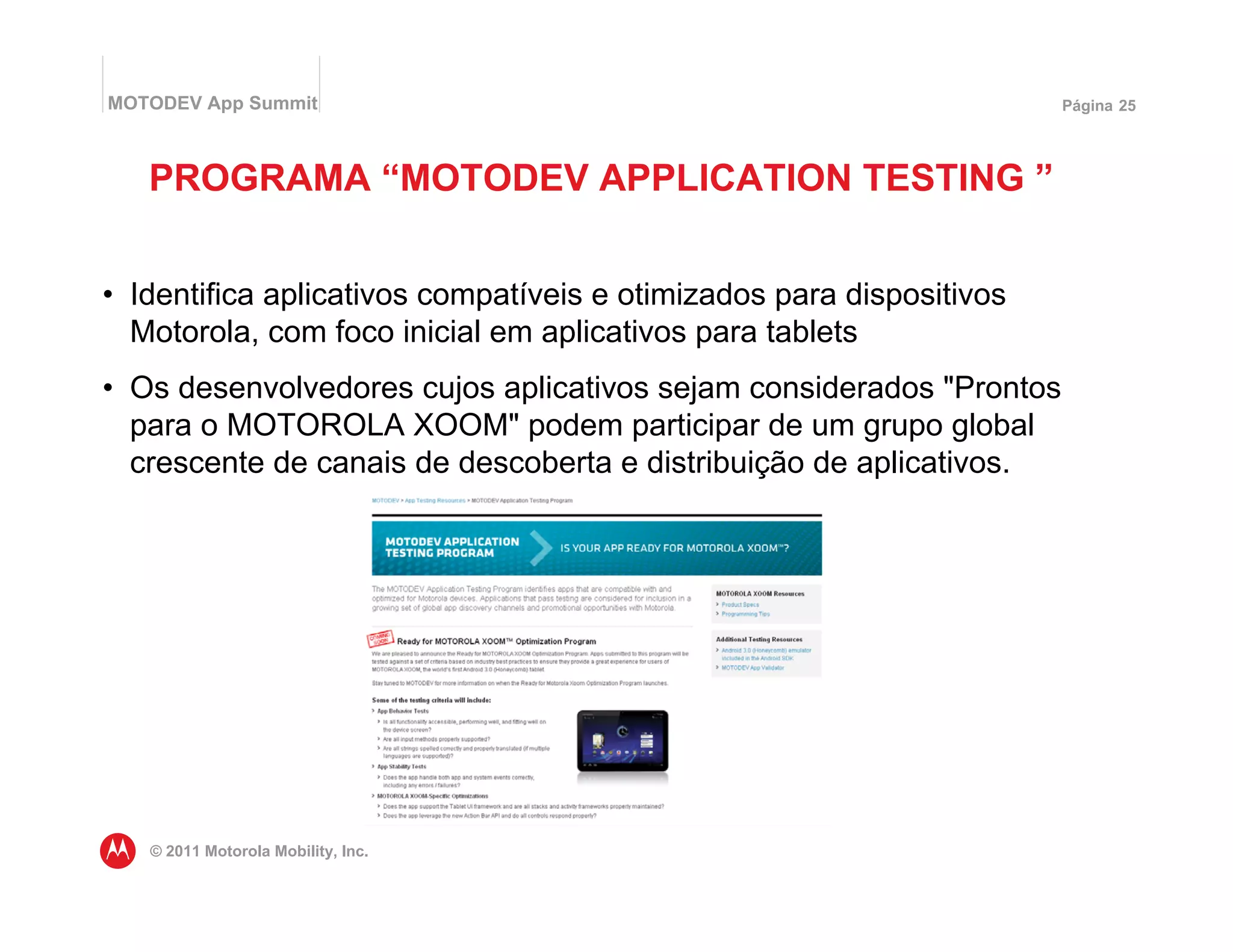 MOTODEV App Summit                                                    Página 25




   PROGRAMA “MOTODEV APPLICATION TESTING ”


• Identifica aplicativos compatíveis e otimizados para dispositivos
  Motorola, com foco inicial em aplicativos para tablets
• Os desenvolvedores cujos aplicativos sejam considerados "Prontos
  para o MOTOROLA XOOM" podem participar de um grupo global
  crescente de canais de descoberta e distribuição de aplicativos.




   © 2011 Motorola Mobility, Inc.
 
