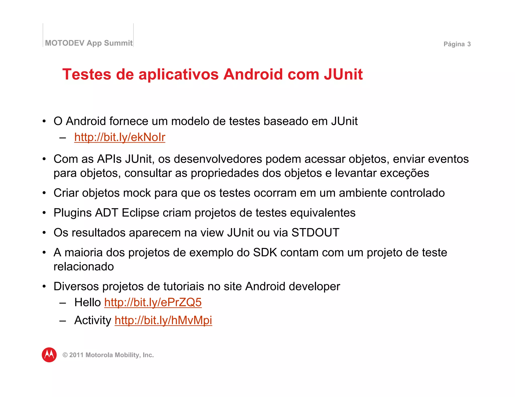 MOTODEV App Summit                                                      Página 3




   Testes de aplicativos Android com JUnit

• O Android fornece um modelo de testes baseado em JUnit
   – http://bit.ly/ekNoIr
• Com as APIs JUnit, os desenvolvedores podem acessar objetos, enviar eventos
  para objetos, consultar as propriedades dos objetos e levantar exceções
• Criar objetos mock para que os testes ocorram em um ambiente controlado
• Plugins ADT Eclipse criam projetos de testes equivalentes
• Os resultados aparecem na view JUnit ou via STDOUT
• A maioria dos projetos de exemplo do SDK contam com um projeto de teste
  relacionado
• Diversos projetos de tutoriais no site Android developer
   – Hello http://bit.ly/ePrZQ5
   – Activity http://bit.ly/hMvMpi

    © 2011 Motorola Mobility, Inc.
 